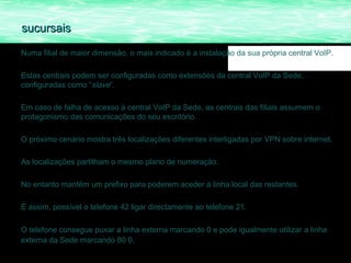 sucursais

Numa filial de maior dimensão, o mais indicado é a instalação da sua própria central VoIP.

Estas centrais podem ser configuradas como extensões da central VoIP da Sede,
configuradas como “slave”.

Em caso de falha de acesso à central VoIP da Sede, as centrais das filiais assumem o
protagonismo das comunicações do seu escritório.

O próximo cenário mostra três localizações diferentes interligadas por VPN sobre internet.

As localizações partilham o mesmo plano de numeração.

No entanto mantêm um prefixo para poderem aceder á linha local das restantes.

É assim, possível o telefone 42 ligar directamente ao telefone 21.

O telefone consegue puxar a linha externa marcando 0 e pode igualmente utilizar a linha
externa da Sede marcando 80 0.
 
