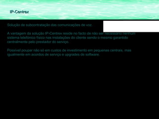 IP-Centrex


Solução de subcontratação das comunicações de voz.

A vantagem da solução IP-Centrex reside no facto de não ser necessário nenhum
sistema telefónico físico nas instalações do cliente sendo o mesmo garantido
centralmente pelo prestador do serviço.

Possível poupar não só em custos de investimento em pequenas centrais, mas
igualmente em acordos de serviço e upgrades de software.
 