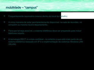 mobilidade – “campus”

    Frequentemente necessário mesmo dentro do local de trabalho;

    A única maneira de estar permanentemente disponível: na sala de reuniões, no
     armazém ou mesmo noutro departamento;

    Para que tal seja possível, o sistema telefónico deve ser preparado para incluir
     telefones móveis;

    A tecnologia DECT é a mais confiável - no entanto o que está mais perto de um
     sistema telefónico baseado em IP é a implementação de sistemas Wireless LAN
     (WLAN).
 