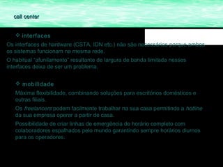call center


    interfaces
Os interfaces de hardware (CSTA, IDN etc.) não são necessários porque ambos
os sistemas funcionam na mesma rede.
O habitual “afunilamento” resultante de largura de banda limitada nesses
interfaces deixa de ser um problema.


    mobilidade
   Máxima flexibilidade, combinando soluções para escritórios domésticos e
   outras filiais.
   Os freelancers podem facilmente trabalhar na sua casa permitindo a hotline
   da sua empresa operar a partir de casa.
   Possibilidade de criar linhas de emergência de horário completo com
   colaboradores espalhados pelo mundo garantindo sempre horários diurnos
   para os operadores.
 