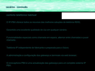 cenários . conclusão


conforto telefónico habitual


O IP-PBX oferece todos os recursos das melhores soluções de telefonia RDIS;


Garantida uma excelente qualidade de voz em qualquer cenário;


Funcionalidades especiais como chamada em espera, alternar entre chamadas e puxar
chamada;


Telefonia IP independente de fabricante e preparada para o futuro;


A administração e configuração dos gateways e terminais via web browser;


O innovaphone PBX é uma actualização das gateways para um completo sistema IP
PBX.
 