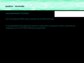 cenários . conclusão


escalabilidade ilimitada


Um innovaphone PBX pode controlar até 20 000 terminais.


A escalabilidade das gateways permite a aplicação a qualquer cenário, podendo ser
integrado com um IP PBX facilmente expandido.
 