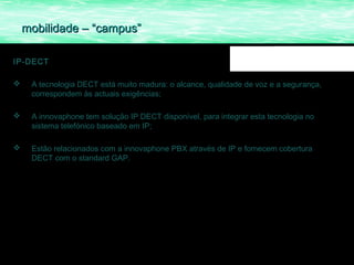 mobilidade – “campus”

IP-DECT

    A tecnologia DECT está muito madura: o alcance, qualidade de voz e a segurança,
     correspondem às actuais exigências;

    A innovaphone tem solução IP DECT disponível, para integrar esta tecnologia no
     sistema telefónico baseado em IP;

    Estão relacionados com a innovaphone PBX através de IP e fornecem cobertura
     DECT com o standard GAP.
 