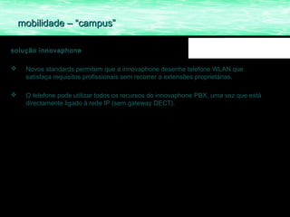 mobilidade – “campus”

solução innovaphone

    Novos standards permitem que a innovaphone desenhe telefone WLAN que
     satisfaça requisitos profissionais sem recorrer a extensões proprietárias.

    O telefone pode utilizar todos os recursos do innovaphone PBX, uma vez que está
     directamente ligado à rede IP (sem gateway DECT).
 