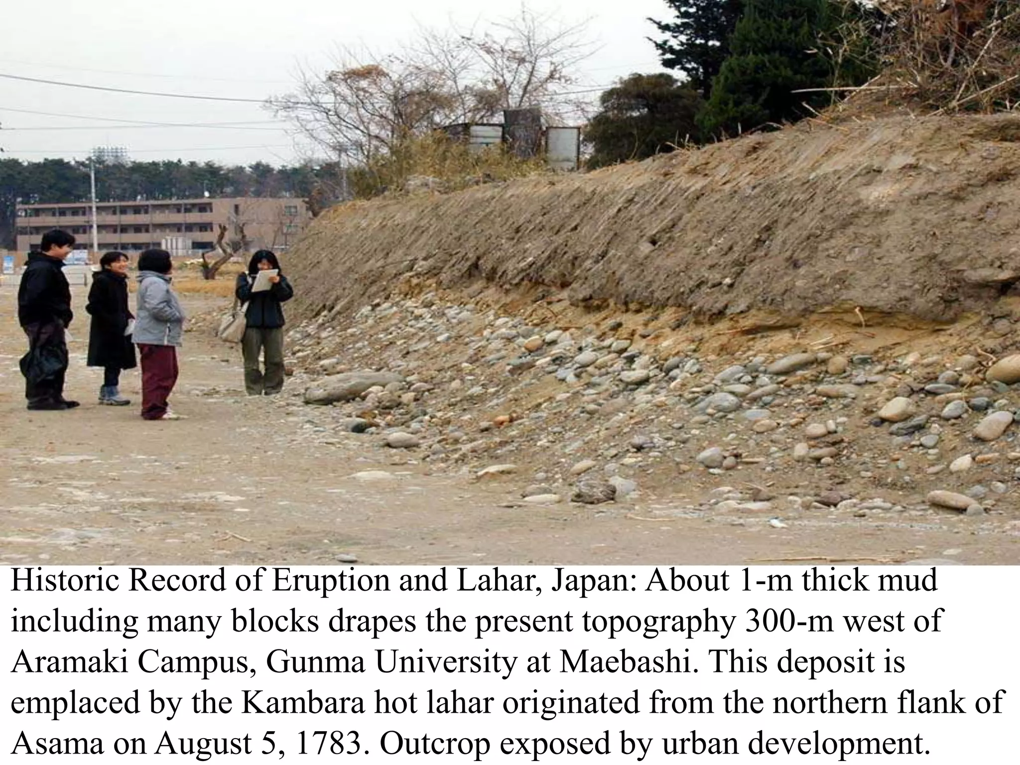 Historic Record of Eruption and Lahar, Japan: About 1-m thick mud
including many blocks drapes the present topography 300-m west of
Aramaki Campus, Gunma University at Maebashi. This deposit is
emplaced by the Kambara hot lahar originated from the northern flank of
Asama on August 5, 1783. Outcrop exposed by urban development.
 