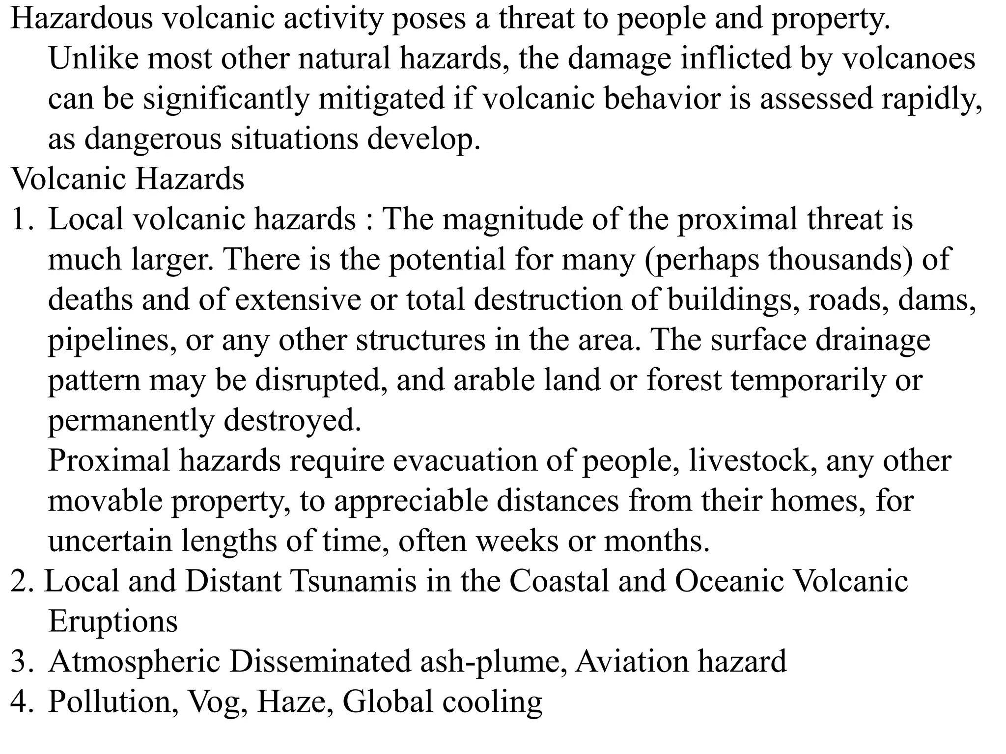 Hazardous volcanic activity poses a threat to people and property.
Unlike most other natural hazards, the damage inflicted by volcanoes
can be significantly mitigated if volcanic behavior is assessed rapidly,
as dangerous situations develop.
Volcanic Hazards
1. Local volcanic hazards : The magnitude of the proximal threat is
much larger. There is the potential for many (perhaps thousands) of
deaths and of extensive or total destruction of buildings, roads, dams,
pipelines, or any other structures in the area. The surface drainage
pattern may be disrupted, and arable land or forest temporarily or
permanently destroyed.
Proximal hazards require evacuation of people, livestock, any other
movable property, to appreciable distances from their homes, for
uncertain lengths of time, often weeks or months.
2. Local and Distant Tsunamis in the Coastal and Oceanic Volcanic
Eruptions
3. Atmospheric Disseminated ash-plume, Aviation hazard
4. Pollution, Vog, Haze, Global cooling
 