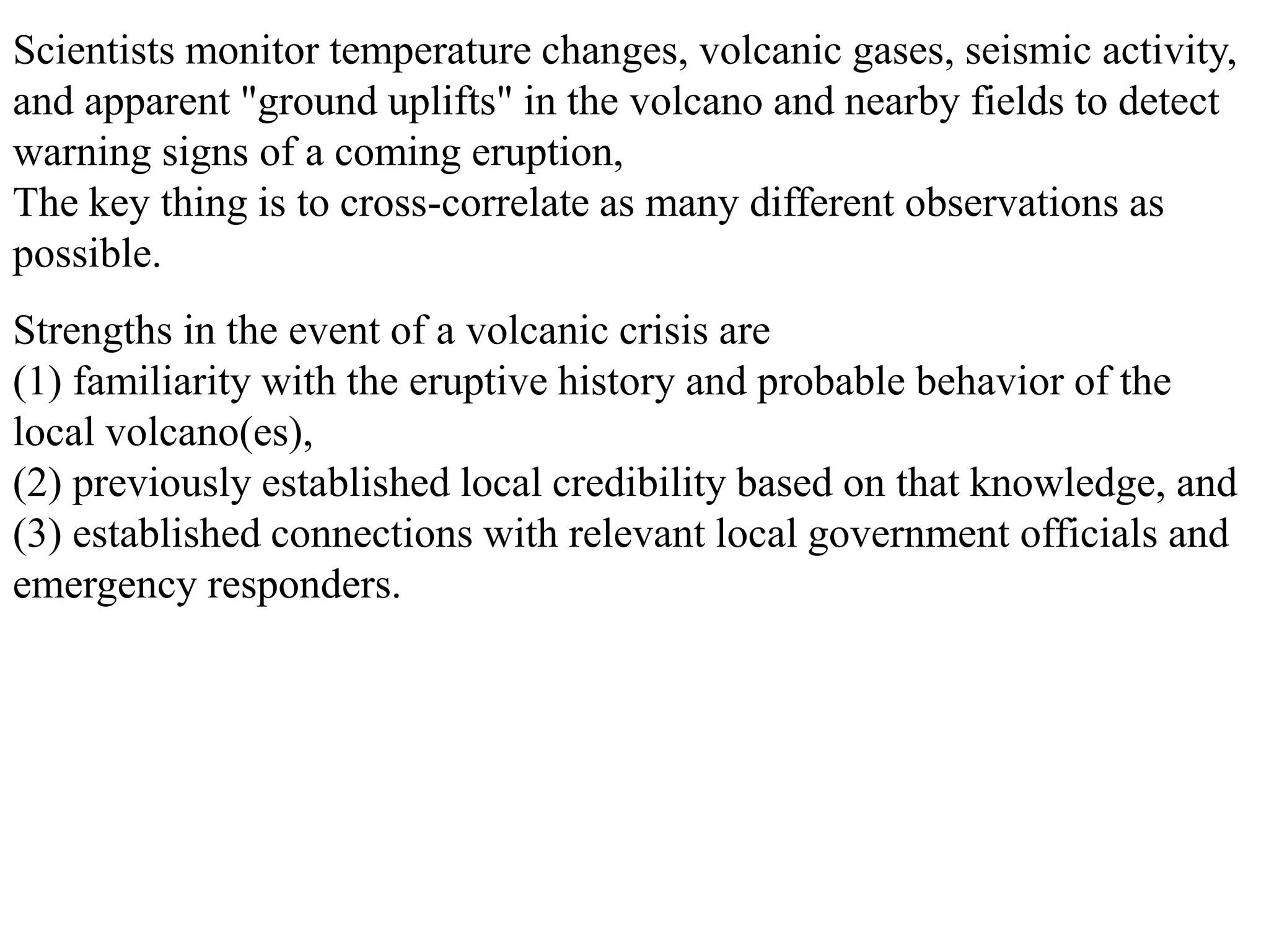 Strengths in the event of a volcanic crisis are
(1) familiarity with the eruptive history and probable behavior of the
local volcano(es),
(2) previously established local credibility based on that knowledge, and
(3) established connections with relevant local government officials and
emergency responders.
Scientists monitor temperature changes, volcanic gases, seismic activity,
and apparent "ground uplifts" in the volcano and nearby fields to detect
warning signs of a coming eruption,
The key thing is to cross-correlate as many different observations as
possible.
 