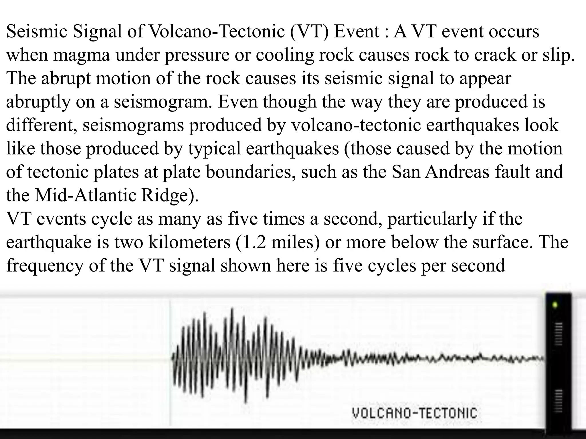 Seismic Signal of Volcano-Tectonic (VT) Event : A VT event occurs
when magma under pressure or cooling rock causes rock to crack or slip.
The abrupt motion of the rock causes its seismic signal to appear
abruptly on a seismogram. Even though the way they are produced is
different, seismograms produced by volcano-tectonic earthquakes look
like those produced by typical earthquakes (those caused by the motion
of tectonic plates at plate boundaries, such as the San Andreas fault and
the Mid-Atlantic Ridge).
VT events cycle as many as five times a second, particularly if the
earthquake is two kilometers (1.2 miles) or more below the surface. The
frequency of the VT signal shown here is five cycles per second
 