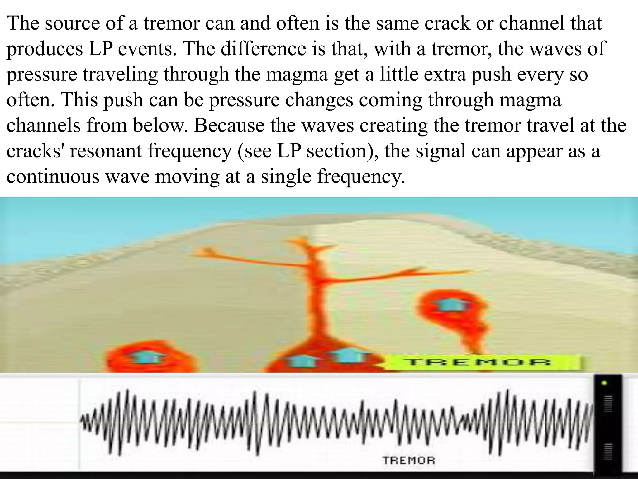 The source of a tremor can and often is the same crack or channel that
produces LP events. The difference is that, with a tremor, the waves of
pressure traveling through the magma get a little extra push every so
often. This push can be pressure changes coming through magma
channels from below. Because the waves creating the tremor travel at the
cracks' resonant frequency (see LP section), the signal can appear as a
continuous wave moving at a single frequency.
 