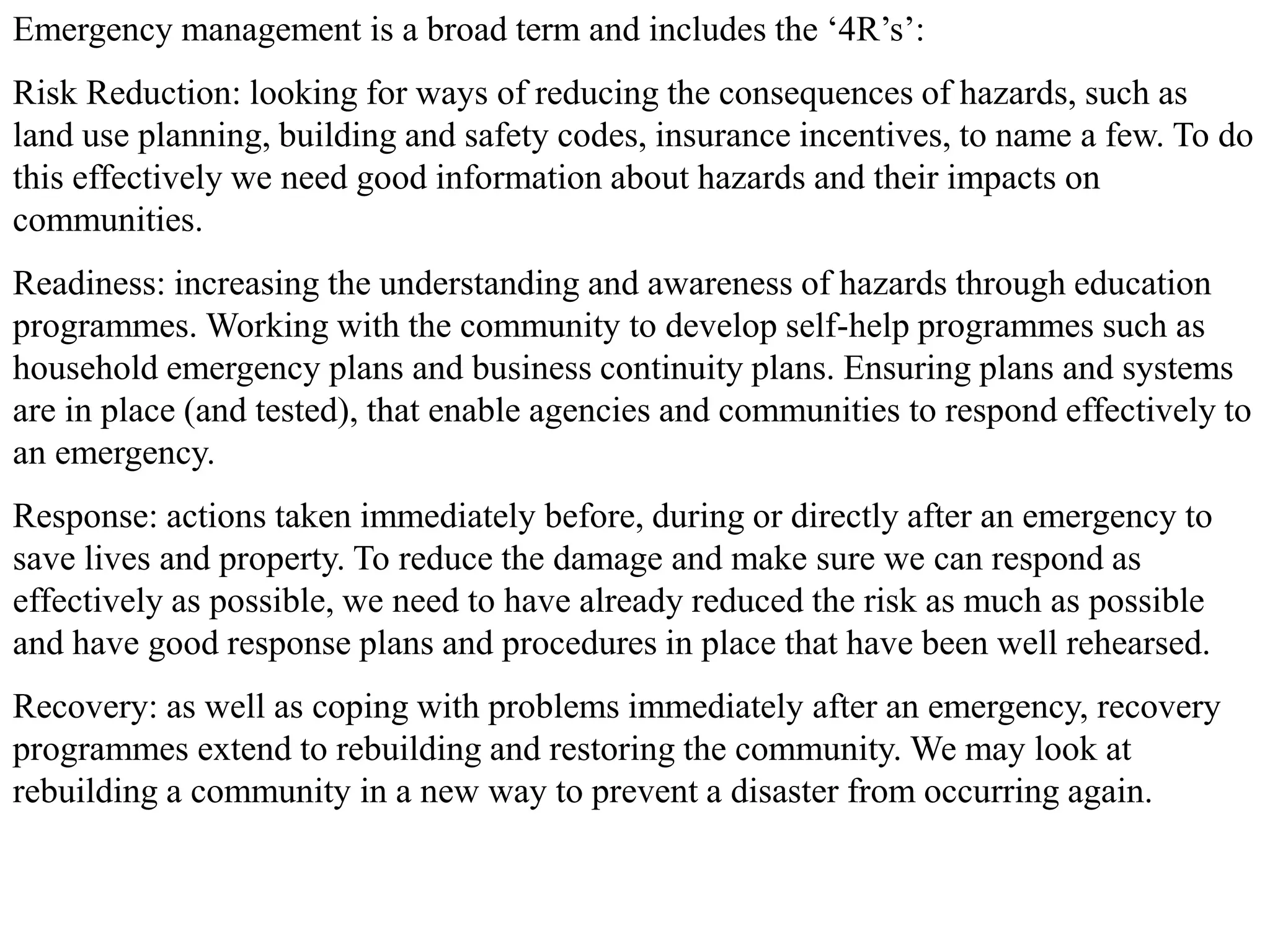 Emergency management is a broad term and includes the ‘4R’s’:
Risk Reduction: looking for ways of reducing the consequences of hazards, such as
land use planning, building and safety codes, insurance incentives, to name a few. To do
this effectively we need good information about hazards and their impacts on
communities.
Readiness: increasing the understanding and awareness of hazards through education
programmes. Working with the community to develop self-help programmes such as
household emergency plans and business continuity plans. Ensuring plans and systems
are in place (and tested), that enable agencies and communities to respond effectively to
an emergency.
Response: actions taken immediately before, during or directly after an emergency to
save lives and property. To reduce the damage and make sure we can respond as
effectively as possible, we need to have already reduced the risk as much as possible
and have good response plans and procedures in place that have been well rehearsed.
Recovery: as well as coping with problems immediately after an emergency, recovery
programmes extend to rebuilding and restoring the community. We may look at
rebuilding a community in a new way to prevent a disaster from occurring again.
 