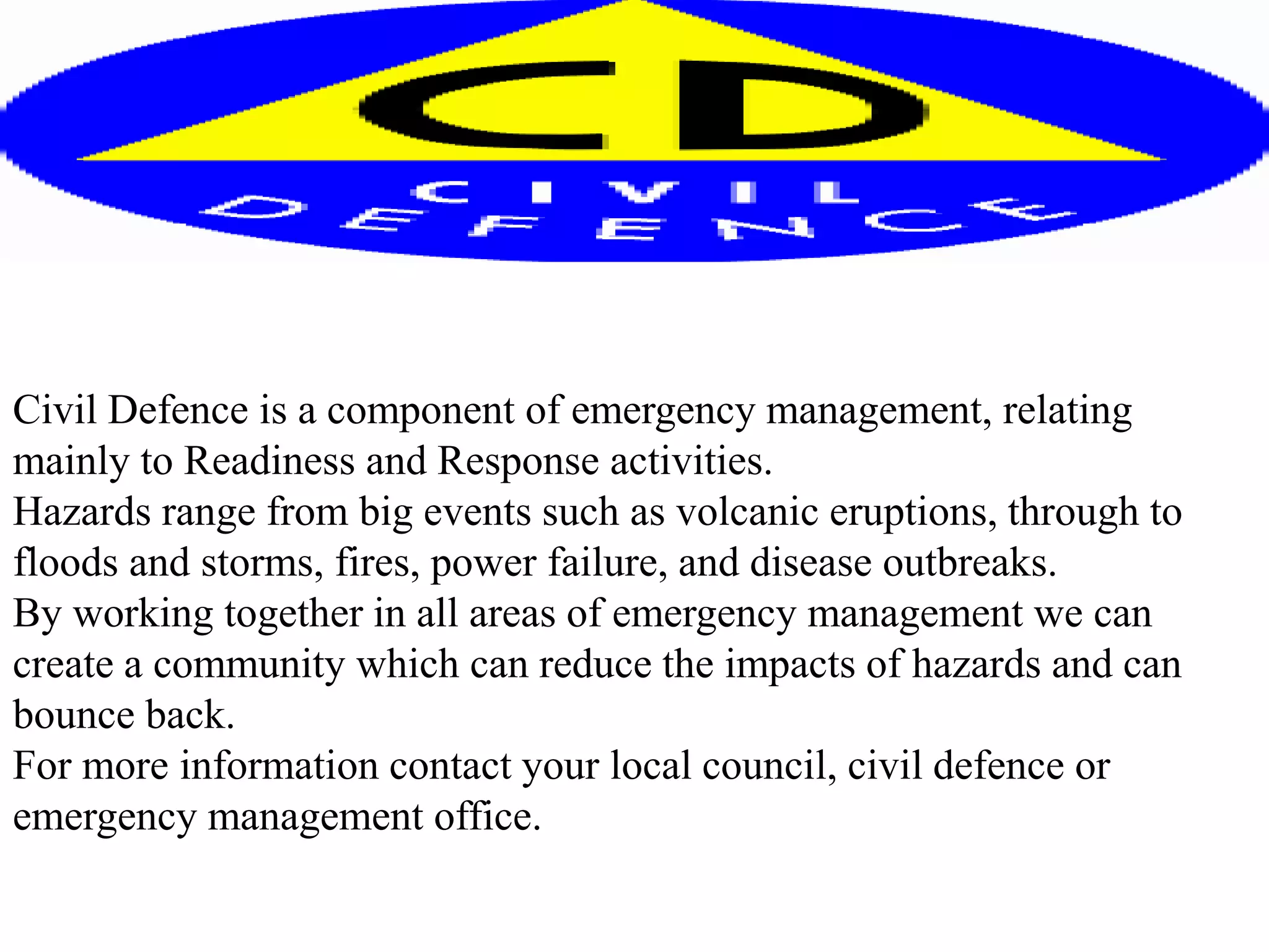 Civil Defence is a component of emergency management, relating
mainly to Readiness and Response activities.
Hazards range from big events such as volcanic eruptions, through to
floods and storms, fires, power failure, and disease outbreaks.
By working together in all areas of emergency management we can
create a community which can reduce the impacts of hazards and can
bounce back.
For more information contact your local council, civil defence or
emergency management office.
 