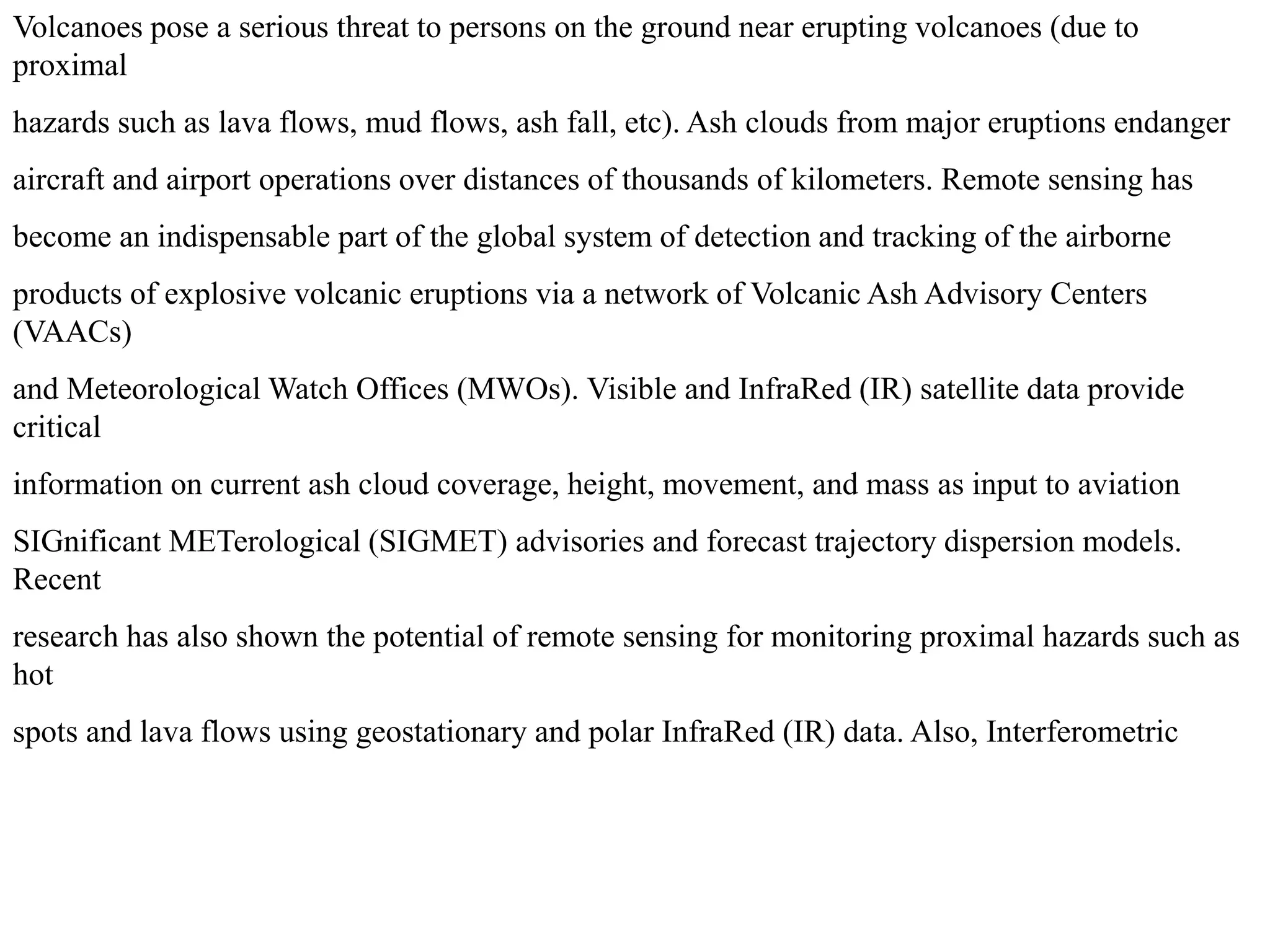 Volcanoes pose a serious threat to persons on the ground near erupting volcanoes (due to
proximal
hazards such as lava flows, mud flows, ash fall, etc). Ash clouds from major eruptions endanger
aircraft and airport operations over distances of thousands of kilometers. Remote sensing has
become an indispensable part of the global system of detection and tracking of the airborne
products of explosive volcanic eruptions via a network of Volcanic Ash Advisory Centers
(VAACs)
and Meteorological Watch Offices (MWOs). Visible and InfraRed (IR) satellite data provide
critical
information on current ash cloud coverage, height, movement, and mass as input to aviation
SIGnificant METerological (SIGMET) advisories and forecast trajectory dispersion models.
Recent
research has also shown the potential of remote sensing for monitoring proximal hazards such as
hot
spots and lava flows using geostationary and polar InfraRed (IR) data. Also, Interferometric
 