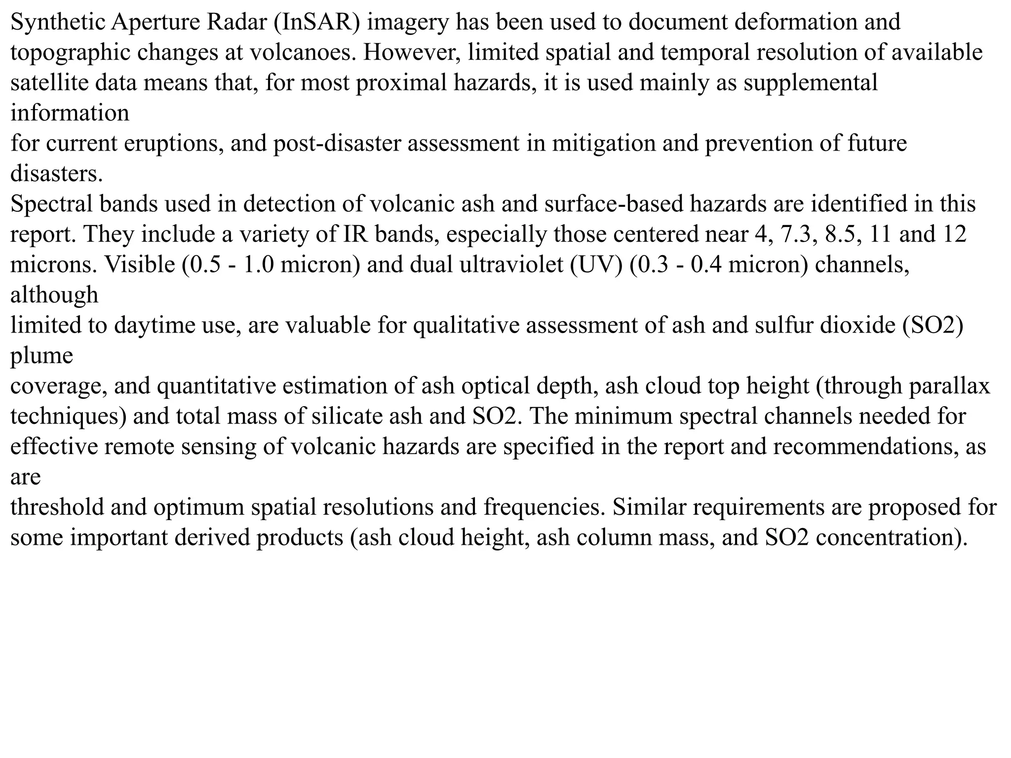 Synthetic Aperture Radar (InSAR) imagery has been used to document deformation and
topographic changes at volcanoes. However, limited spatial and temporal resolution of available
satellite data means that, for most proximal hazards, it is used mainly as supplemental
information
for current eruptions, and post-disaster assessment in mitigation and prevention of future
disasters.
Spectral bands used in detection of volcanic ash and surface-based hazards are identified in this
report. They include a variety of IR bands, especially those centered near 4, 7.3, 8.5, 11 and 12
microns. Visible (0.5 - 1.0 micron) and dual ultraviolet (UV) (0.3 - 0.4 micron) channels,
although
limited to daytime use, are valuable for qualitative assessment of ash and sulfur dioxide (SO2)
plume
coverage, and quantitative estimation of ash optical depth, ash cloud top height (through parallax
techniques) and total mass of silicate ash and SO2. The minimum spectral channels needed for
effective remote sensing of volcanic hazards are specified in the report and recommendations, as
are
threshold and optimum spatial resolutions and frequencies. Similar requirements are proposed for
some important derived products (ash cloud height, ash column mass, and SO2 concentration).
 