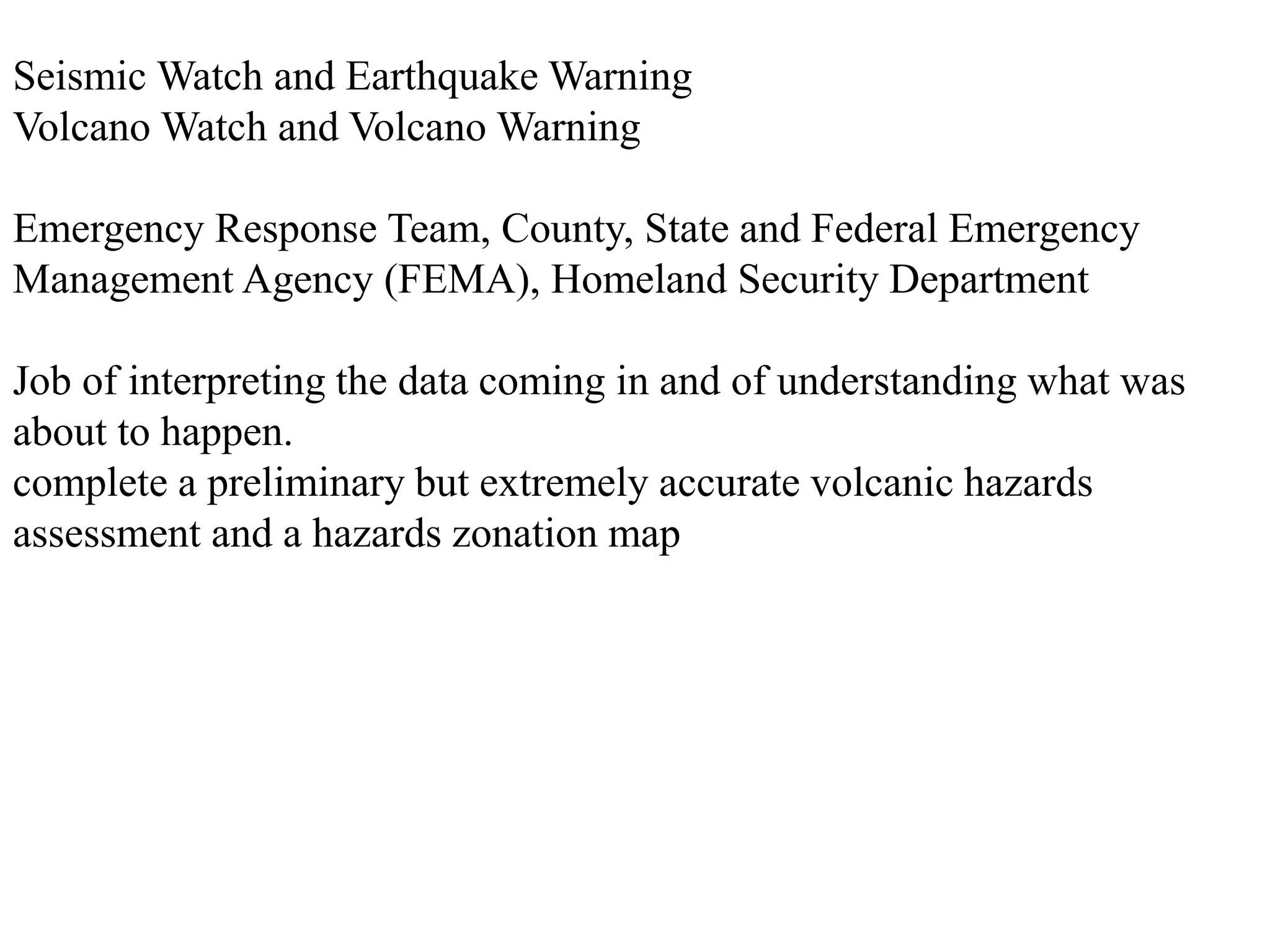 Seismic Watch and Earthquake Warning
Volcano Watch and Volcano Warning
Emergency Response Team, County, State and Federal Emergency
Management Agency (FEMA), Homeland Security Department
Job of interpreting the data coming in and of understanding what was
about to happen.
complete a preliminary but extremely accurate volcanic hazards
assessment and a hazards zonation map
 
