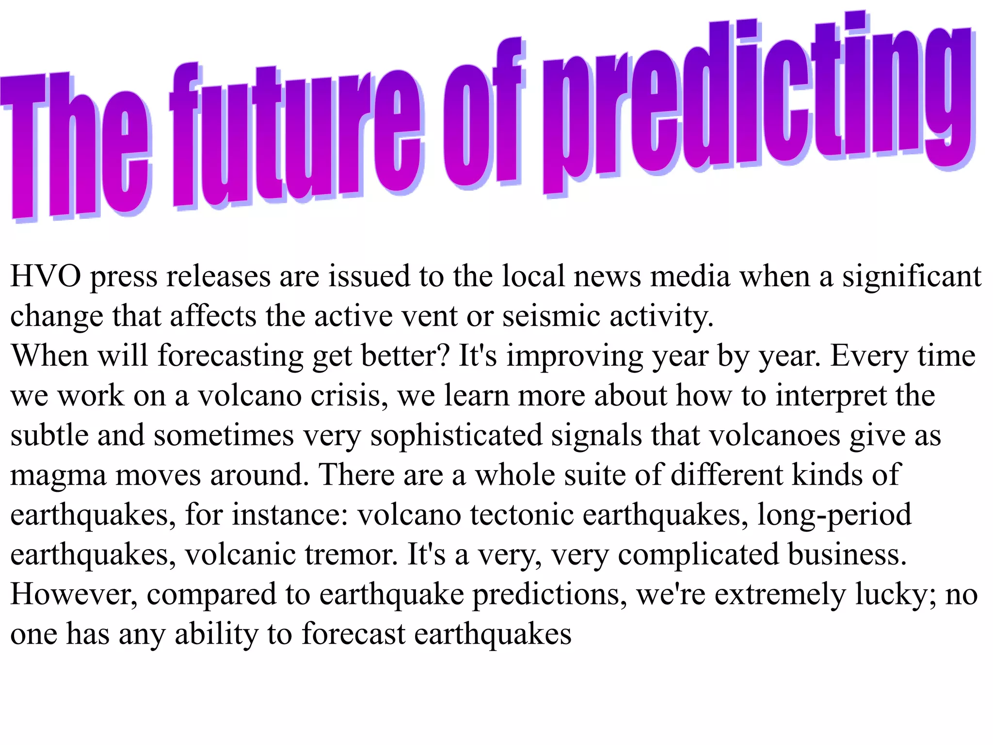 HVO press releases are issued to the local news media when a significant
change that affects the active vent or seismic activity.
When will forecasting get better? It's improving year by year. Every time
we work on a volcano crisis, we learn more about how to interpret the
subtle and sometimes very sophisticated signals that volcanoes give as
magma moves around. There are a whole suite of different kinds of
earthquakes, for instance: volcano tectonic earthquakes, long-period
earthquakes, volcanic tremor. It's a very, very complicated business.
However, compared to earthquake predictions, we're extremely lucky; no
one has any ability to forecast earthquakes
 