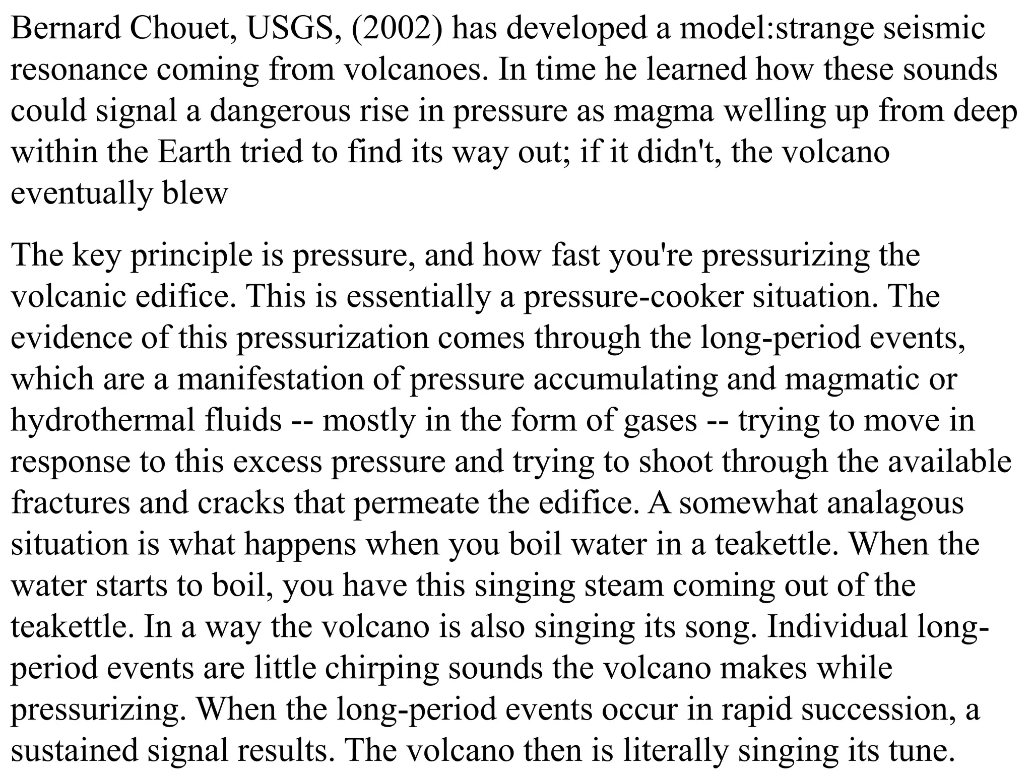 Bernard Chouet, USGS, (2002) has developed a model:strange seismic
resonance coming from volcanoes. In time he learned how these sounds
could signal a dangerous rise in pressure as magma welling up from deep
within the Earth tried to find its way out; if it didn't, the volcano
eventually blew
The key principle is pressure, and how fast you're pressurizing the
volcanic edifice. This is essentially a pressure-cooker situation. The
evidence of this pressurization comes through the long-period events,
which are a manifestation of pressure accumulating and magmatic or
hydrothermal fluids -- mostly in the form of gases -- trying to move in
response to this excess pressure and trying to shoot through the available
fractures and cracks that permeate the edifice. A somewhat analagous
situation is what happens when you boil water in a teakettle. When the
water starts to boil, you have this singing steam coming out of the
teakettle. In a way the volcano is also singing its song. Individual long-
period events are little chirping sounds the volcano makes while
pressurizing. When the long-period events occur in rapid succession, a
sustained signal results. The volcano then is literally singing its tune.
 