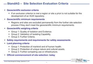 German Waste Management Strategy, September 5th, 2017
StandAG – Site Selection Evaluation Criteria
14
 Geoscientific exclusion criteria
 If an exclusion criterion is met a region or site a priori is not suitable for the
development of an HLW repository.
 Geoscientific minimum requirements
 Regions and sites are excluded permanently from the further site selection
process if they don't meet the geoscientific minimum requirements.
 Geoscientific weighing criteria
 Group 1: Quality of Isolation and Evidence.
 Group 2: Validation of Isolating Capability.
 Group 3: Further Criteria.
 Safety requirements and requirements for safety assessments
 Land planning criteria
 Group 1: Protection of mankind and of human health.
 Group 2: Protection of unique nature and cultural assets.
 Group 3: Further competing use or infrastructure.
 Official commencement of site selection: today
 