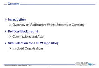 German Waste Management Strategy, September 5th, 2017
Content
2
 Introduction
 Overview on Radioactive Waste Streams in Germany
 Political Background
 Commissions and Acts
 Site Selection for a HLW repository
 Involved Organisations
 