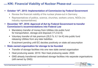 German Waste Management Strategy, September 5th, 2017
8
 October 14th, 2015: Implementation of Commission by Federal Government
 Review the financial viability of the nuclear phase-out in Germany
 Representatives of politics, science, churches, workers unions, NGOs (no
industry representatives)
 December 16th, 2016: Approval of Act by Federal Government to transfer
Commission’s recommendations into Federal Law
 Mandatory transfer of money from Utilities into public fund
for transportation, storage and disposal (17.2 bn €)
 Voluntary transfer of risk premium (35,5 %: 6.1 bn €) into public fund
releasing Utilities from any later liabilities
 Enactment pending until EC decides positively on state aid assumption
 State owned organisation for storage to be founded
 Transfer of storage facilities into one new state owned organisation
 Heat producing waste: 2019 / Non heat producing waste: 2020
 GNS already transferred centralised storage facilities into separate organisations
(still owned by GNS)
KfK: Financial Viability of Nuclear Phase-out
 