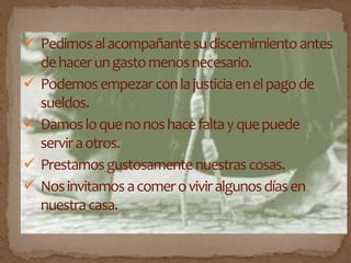  Pedimosalacompañantesudiscernimientoantes
dehacerungastomenosnecesario.
 Podemosempezarconlajusticiaenelpagode
sueldos.
 Damosloquenonoshacefaltayquepuede
serviraotros.
 Prestamosgustosamentenuestrascosas.
 Nosinvitamosacomeroviviralgunosdíasen
nuestracasa.
 