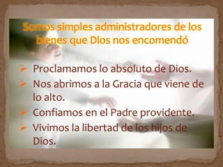 Somos simples administradores de los
bienes que Dios nos encomendó
 Proclamamos lo absoluto de Dios.
 Nos abrimos a la Gracia que viene de
lo alto.
 Confiamos en el Padre providente.
 Vivimos la libertad de los hijos de
Dios.
 