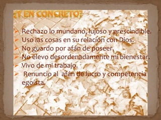  Rechazo lo mundano, lujoso y prescindible.
 Uso las cosas en su relación con Dios.
 No guardo por afán de poseer.
 No elevo desordenadamente mi bienestar.
 Vivo de mi trabajo.
 Renuncio al afán de lucro y competencia
egoísta.
 