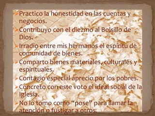 Practico la honestidad en las cuentas y
negocios.
Contribuyo con el diezmo al Bolsillo de
Dios.
Irradio entre mis hermanos el espíritu de
comunidad de bienes.
Comparto bienes materiales, culturales y
espirituales.
Contagio especial aprecio por los pobres.
Concreto con este voto el ideal social de la
Iglesia.
No lo tomo como “pose” para llamar la
atención o fustigar a otros.
 