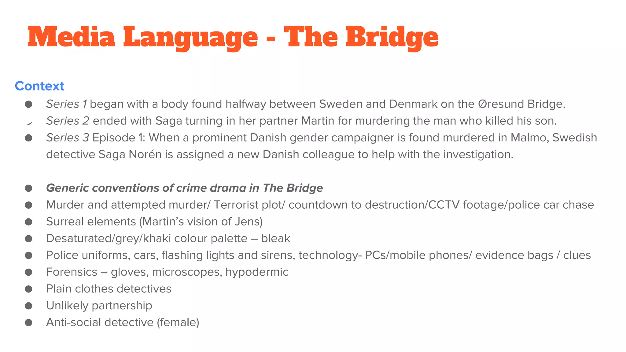 Media Language - The Bridge
Context
● Series 1 began with a body found halfway between Sweden and Denmark on the Øresund Bridge.
● Series 2 ended with Saga turning in her partner Martin for murdering the man who killed his son.
● Series 3 Episode 1: When a prominent Danish gender campaigner is found murdered in Malmo, Swedish
detective Saga Norén is assigned a new Danish colleague to help with the investigation.
● Generic conventions of crime drama in The Bridge
● Murder and attempted murder/ Terrorist plot/ countdown to destruction/CCTV footage/police car chase
● Surreal elements (Martin’s vision of Jens)
● Desaturated/grey/khaki colour palette – bleak
● Police uniforms, cars, flashing lights and sirens, technology- PCs/mobile phones/ evidence bags / clues
● Forensics – gloves, microscopes, hypodermic
● Plain clothes detectives
● Unlikely partnership
● Anti-social detective (female)
 