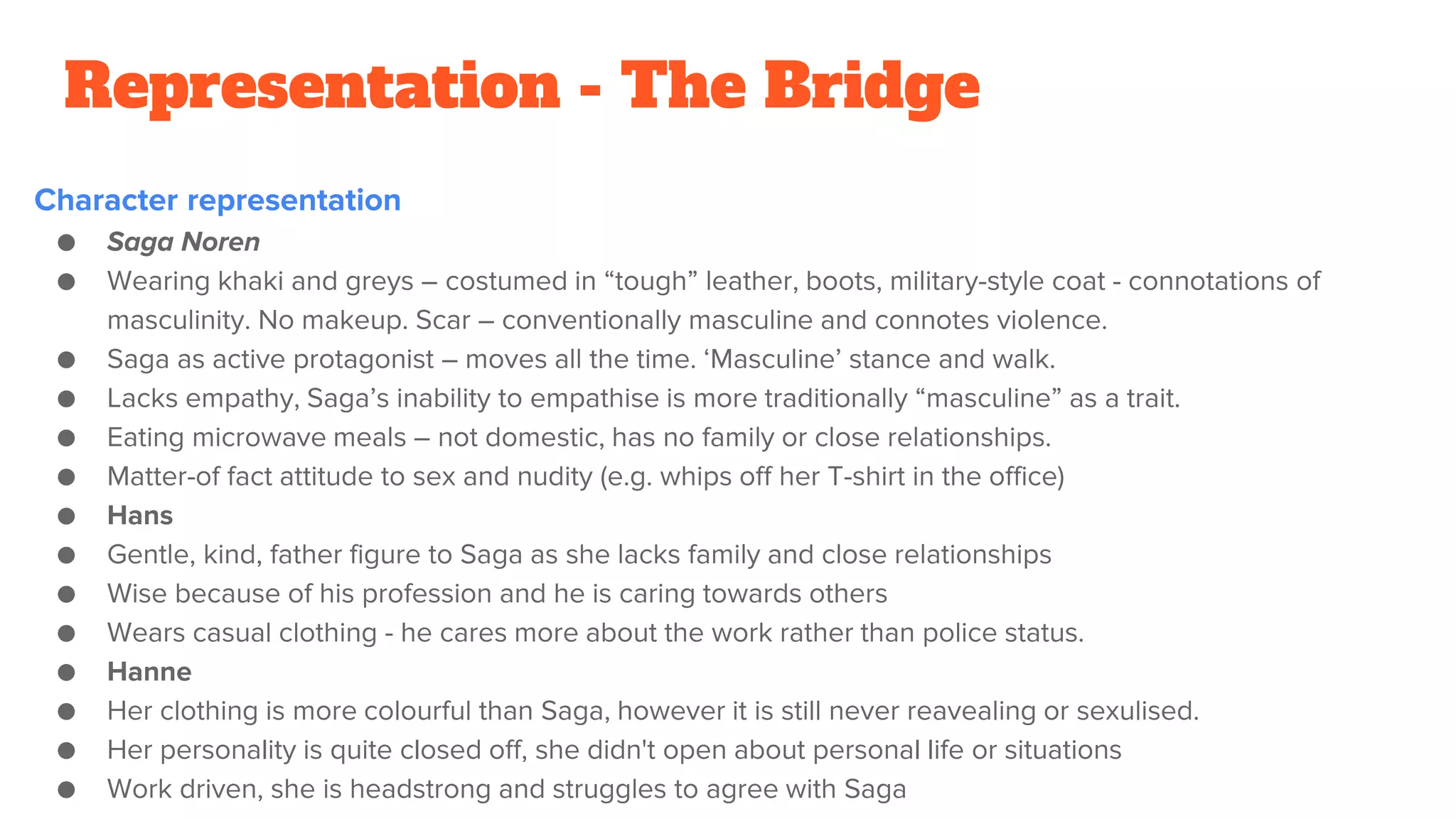 Representation - The Bridge
Character representation
● Saga Noren
● Wearing khaki and greys – costumed in “tough” leather, boots, military-style coat - connotations of
masculinity. No makeup. Scar – conventionally masculine and connotes violence.
● Saga as active protagonist – moves all the time. ‘Masculine’ stance and walk.
● Lacks empathy, Saga’s inability to empathise is more traditionally “masculine” as a trait.
● Eating microwave meals – not domestic, has no family or close relationships.
● Matter-of fact attitude to sex and nudity (e.g. whips off her T-shirt in the office)
● Hans
● Gentle, kind, father figure to Saga as she lacks family and close relationships
● Wise because of his profession and he is caring towards others
● Wears casual clothing - he cares more about the work rather than police status.
● Hanne
● Her clothing is more colourful than Saga, however it is still never reavealing or sexulised.
● Her personality is quite closed off, she didn't open about personal life or situations
● Work driven, she is headstrong and struggles to agree with Saga
 