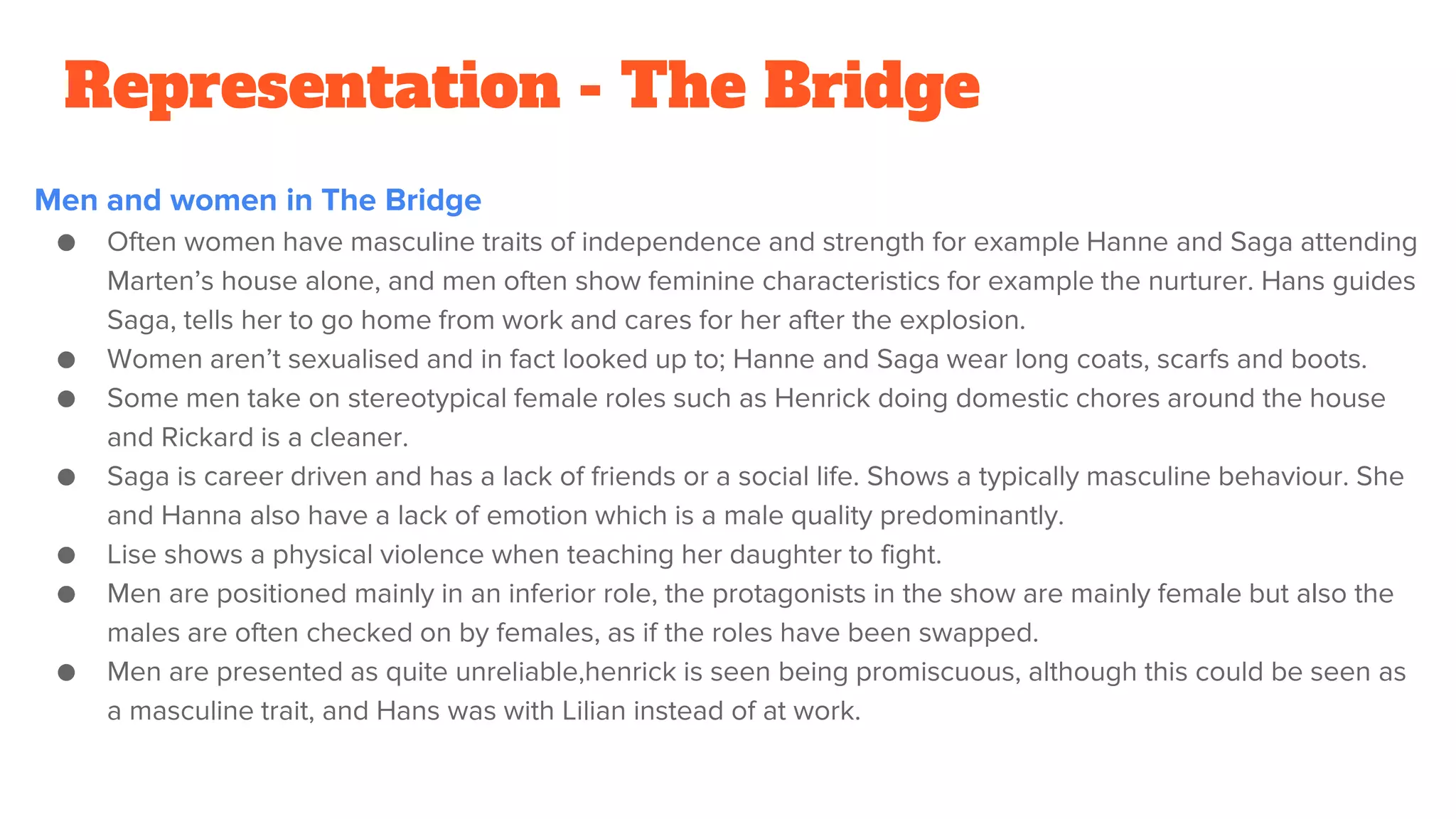 Representation - The Bridge
Men and women in The Bridge
● Often women have masculine traits of independence and strength for example Hanne and Saga attending
Marten’s house alone, and men often show feminine characteristics for example the nurturer. Hans guides
Saga, tells her to go home from work and cares for her after the explosion.
● Women aren’t sexualised and in fact looked up to; Hanne and Saga wear long coats, scarfs and boots.
● Some men take on stereotypical female roles such as Henrick doing domestic chores around the house
and Rickard is a cleaner.
● Saga is career driven and has a lack of friends or a social life. Shows a typically masculine behaviour. She
and Hanna also have a lack of emotion which is a male quality predominantly.
● Lise shows a physical violence when teaching her daughter to fight.
● Men are positioned mainly in an inferior role, the protagonists in the show are mainly female but also the
males are often checked on by females, as if the roles have been swapped.
● Men are presented as quite unreliable,henrick is seen being promiscuous, although this could be seen as
a masculine trait, and Hans was with Lilian instead of at work.
 