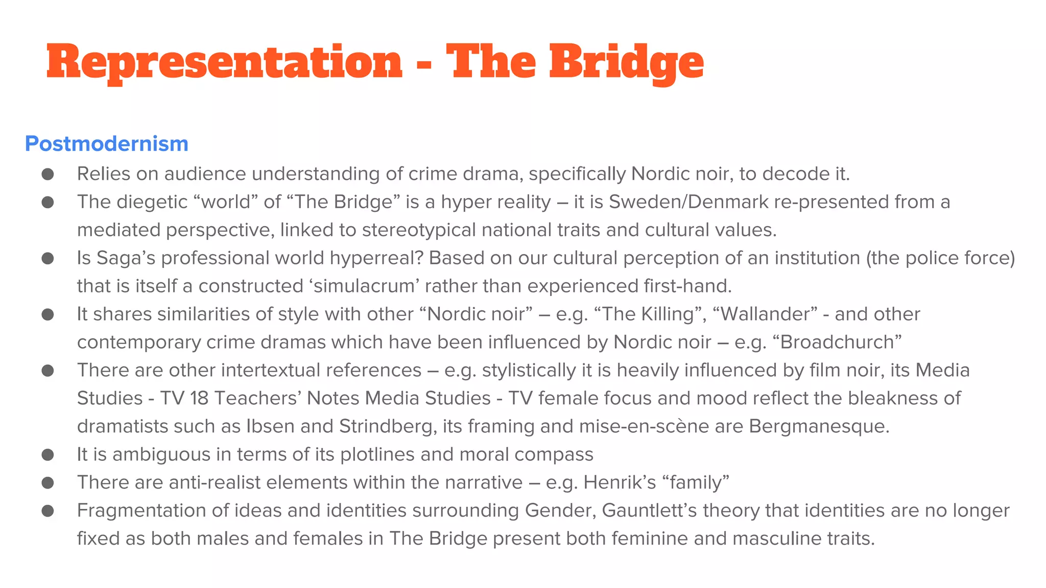 Representation - The Bridge
Postmodernism
● Relies on audience understanding of crime drama, specifically Nordic noir, to decode it.
● The diegetic “world” of “The Bridge” is a hyper reality – it is Sweden/Denmark re-presented from a
mediated perspective, linked to stereotypical national traits and cultural values.
● Is Saga’s professional world hyperreal? Based on our cultural perception of an institution (the police force)
that is itself a constructed ‘simulacrum’ rather than experienced first-hand.
● It shares similarities of style with other “Nordic noir” – e.g. “The Killing”, “Wallander” - and other
contemporary crime dramas which have been influenced by Nordic noir – e.g. “Broadchurch”
● There are other intertextual references – e.g. stylistically it is heavily influenced by film noir, its Media
Studies - TV 18 Teachers’ Notes Media Studies - TV female focus and mood reflect the bleakness of
dramatists such as Ibsen and Strindberg, its framing and mise-en-scène are Bergmanesque.
● It is ambiguous in terms of its plotlines and moral compass
● There are anti-realist elements within the narrative – e.g. Henrik’s “family”
● Fragmentation of ideas and identities surrounding Gender, Gauntlett’s theory that identities are no longer
fixed as both males and females in The Bridge present both feminine and masculine traits.
 