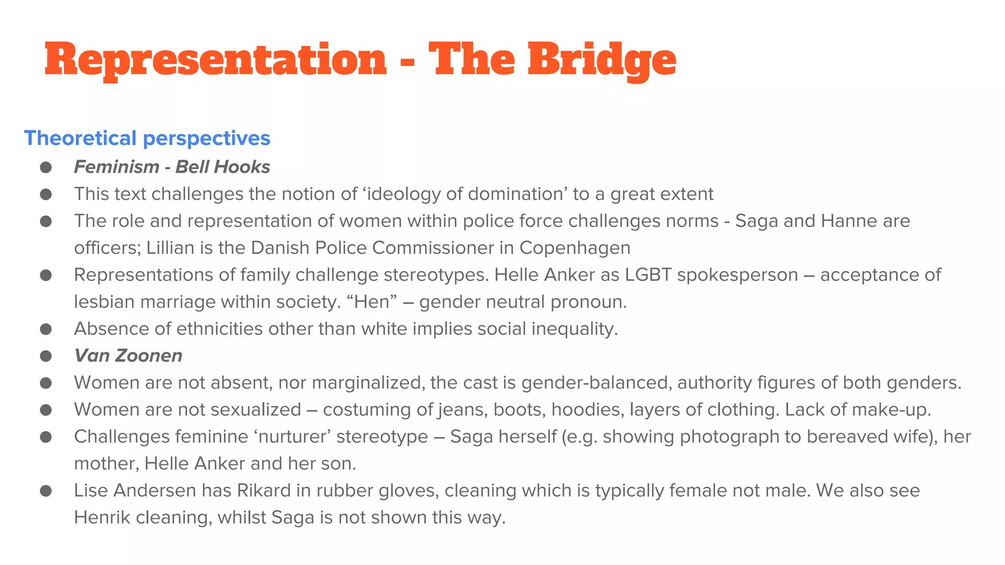 Representation - The Bridge
Theoretical perspectives
● Feminism - Bell Hooks
● This text challenges the notion of ‘ideology of domination’ to a great extent
● The role and representation of women within police force challenges norms - Saga and Hanne are
officers; Lillian is the Danish Police Commissioner in Copenhagen
● Representations of family challenge stereotypes. Helle Anker as LGBT spokesperson – acceptance of
lesbian marriage within society. “Hen” – gender neutral pronoun.
● Absence of ethnicities other than white implies social inequality.
● Van Zoonen
● Women are not absent, nor marginalized, the cast is gender-balanced, authority figures of both genders.
● Women are not sexualized – costuming of jeans, boots, hoodies, layers of clothing. Lack of make-up.
● Challenges feminine ‘nurturer’ stereotype – Saga herself (e.g. showing photograph to bereaved wife), her
mother, Helle Anker and her son.
● Lise Andersen has Rikard in rubber gloves, cleaning which is typically female not male. We also see
Henrik cleaning, whilst Saga is not shown this way.
 