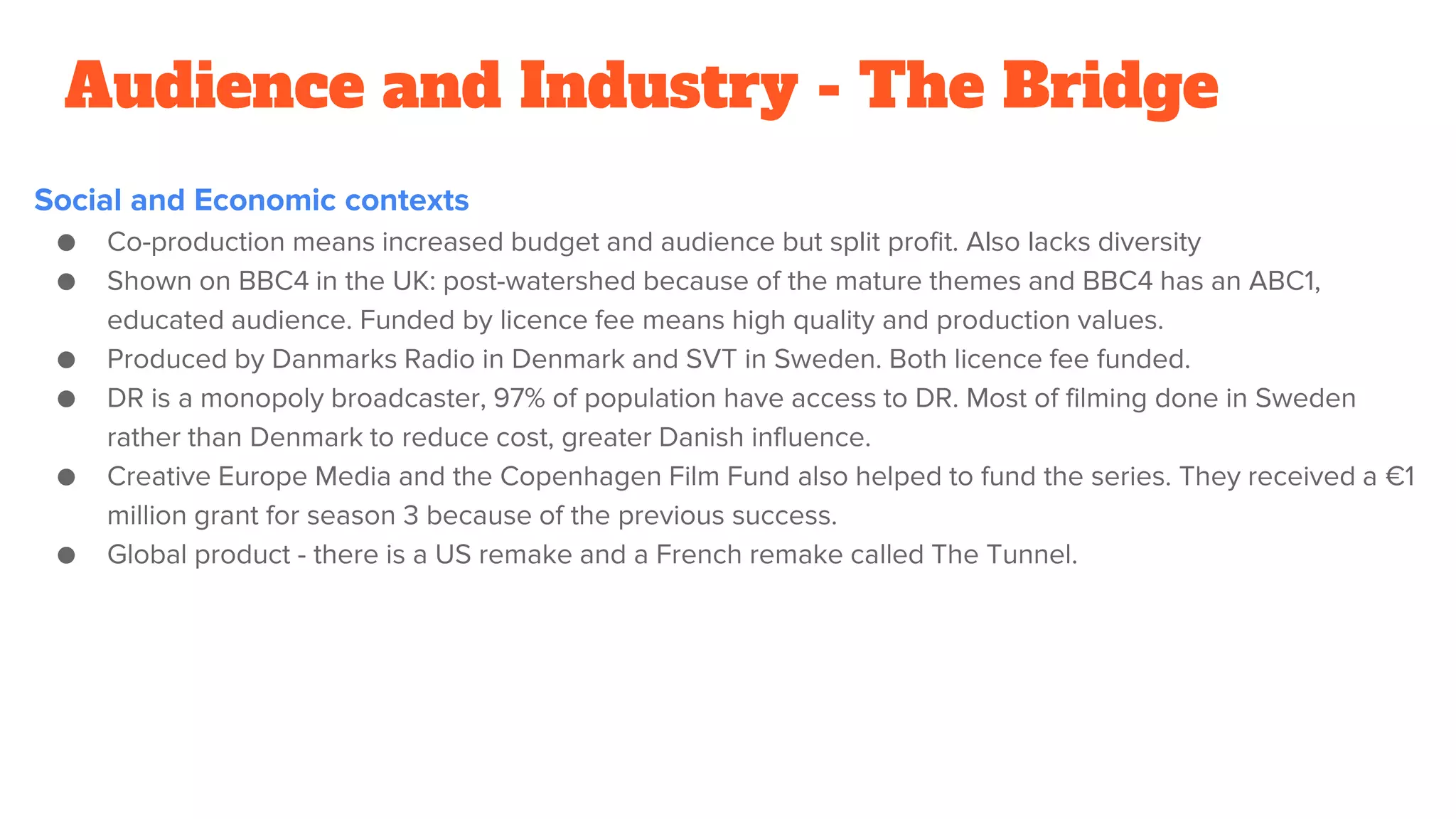 Audience and Industry - The Bridge
Social and Economic contexts
● Co-production means increased budget and audience but split profit. Also lacks diversity
● Shown on BBC4 in the UK: post-watershed because of the mature themes and BBC4 has an ABC1,
educated audience. Funded by licence fee means high quality and production values.
● Produced by Danmarks Radio in Denmark and SVT in Sweden. Both licence fee funded.
● DR is a monopoly broadcaster, 97% of population have access to DR. Most of filming done in Sweden
rather than Denmark to reduce cost, greater Danish influence.
● Creative Europe Media and the Copenhagen Film Fund also helped to fund the series. They received a €1
million grant for season 3 because of the previous success.
● Global product - there is a US remake and a French remake called The Tunnel.
 