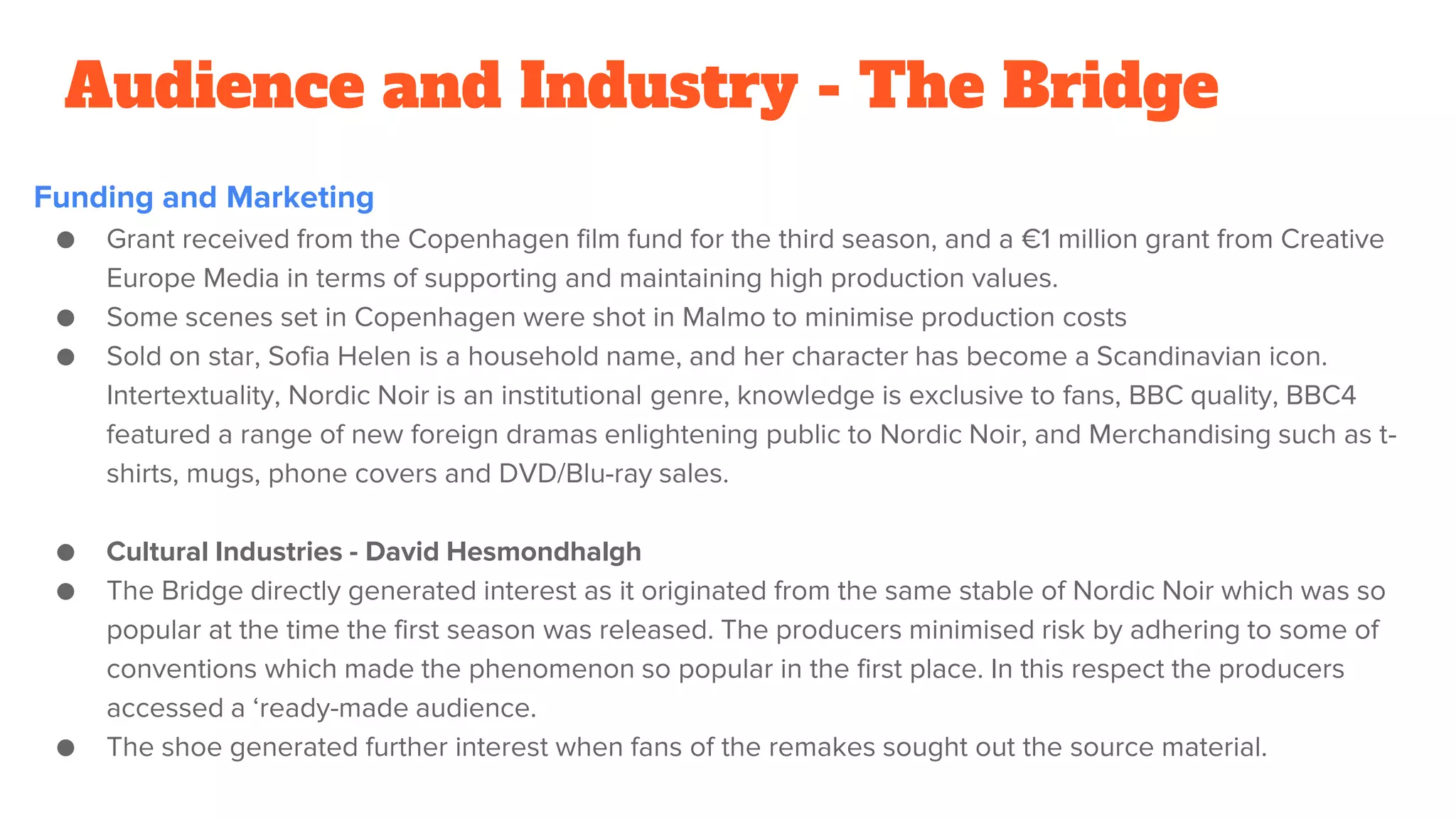 Audience and Industry - The Bridge
Funding and Marketing
● Grant received from the Copenhagen film fund for the third season, and a €1 million grant from Creative
Europe Media in terms of supporting and maintaining high production values.
● Some scenes set in Copenhagen were shot in Malmo to minimise production costs
● Sold on star, Sofia Helen is a household name, and her character has become a Scandinavian icon.
Intertextuality, Nordic Noir is an institutional genre, knowledge is exclusive to fans, BBC quality, BBC4
featured a range of new foreign dramas enlightening public to Nordic Noir, and Merchandising such as t-
shirts, mugs, phone covers and DVD/Blu-ray sales.
● Cultural Industries - David Hesmondhalgh
● The Bridge directly generated interest as it originated from the same stable of Nordic Noir which was so
popular at the time the first season was released. The producers minimised risk by adhering to some of
conventions which made the phenomenon so popular in the first place. In this respect the producers
accessed a ‘ready-made audience.
● The shoe generated further interest when fans of the remakes sought out the source material.
 