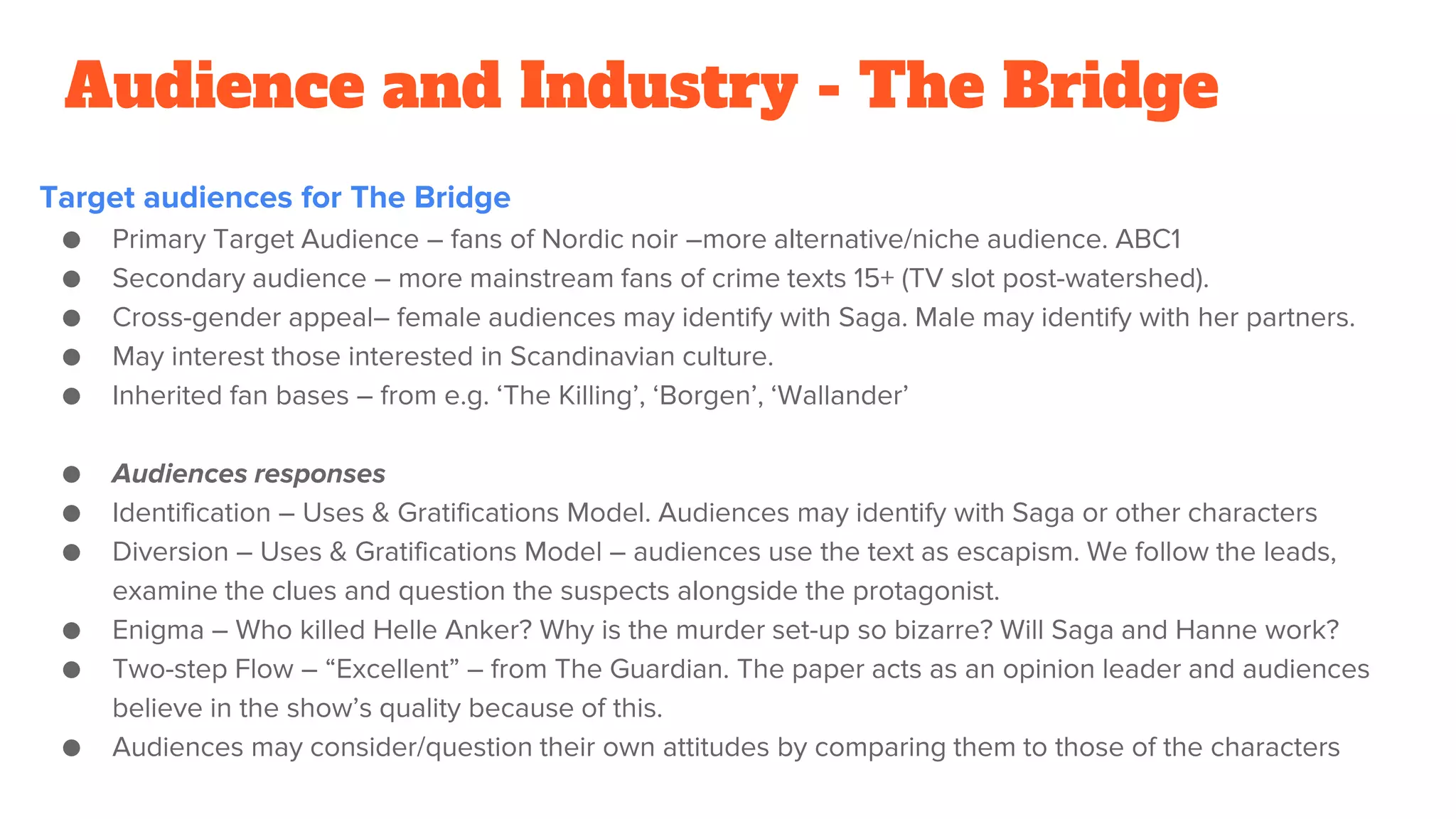Audience and Industry - The Bridge
Target audiences for The Bridge
● Primary Target Audience – fans of Nordic noir –more alternative/niche audience. ABC1
● Secondary audience – more mainstream fans of crime texts 15+ (TV slot post-watershed).
● Cross-gender appeal– female audiences may identify with Saga. Male may identify with her partners.
● May interest those interested in Scandinavian culture.
● Inherited fan bases – from e.g. ‘The Killing’, ‘Borgen’, ‘Wallander’
● Audiences responses
● Identification – Uses & Gratifications Model. Audiences may identify with Saga or other characters
● Diversion – Uses & Gratifications Model – audiences use the text as escapism. We follow the leads,
examine the clues and question the suspects alongside the protagonist.
● Enigma – Who killed Helle Anker? Why is the murder set-up so bizarre? Will Saga and Hanne work?
● Two-step Flow – “Excellent” – from The Guardian. The paper acts as an opinion leader and audiences
believe in the show’s quality because of this.
● Audiences may consider/question their own attitudes by comparing them to those of the characters
 