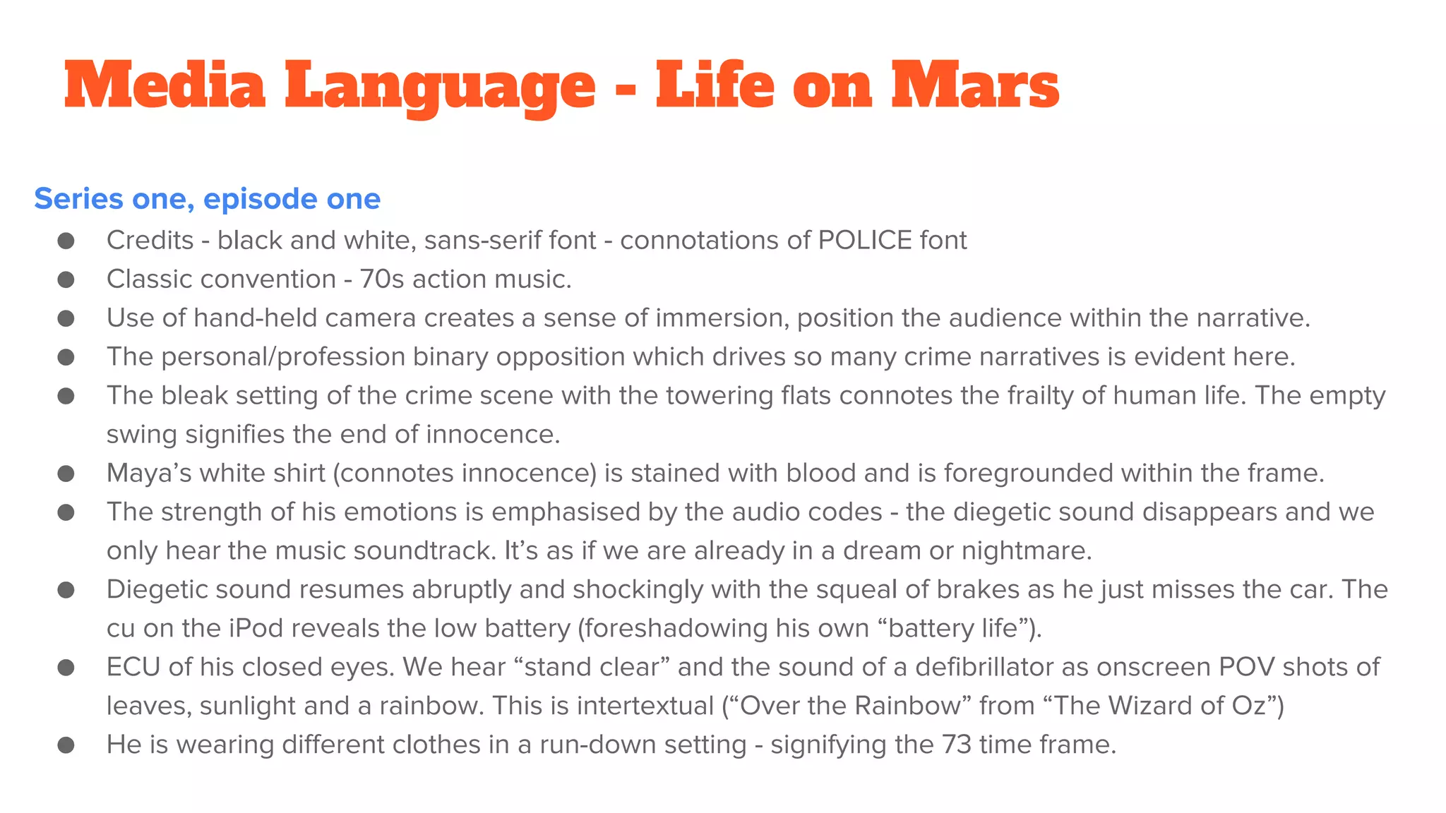 Media Language - Life on Mars
Series one, episode one
● Credits - black and white, sans-serif font - connotations of POLICE font
● Classic convention - 70s action music.
● Use of hand-held camera creates a sense of immersion, position the audience within the narrative.
● The personal/profession binary opposition which drives so many crime narratives is evident here.
● The bleak setting of the crime scene with the towering flats connotes the frailty of human life. The empty
swing signifies the end of innocence.
● Maya’s white shirt (connotes innocence) is stained with blood and is foregrounded within the frame.
● The strength of his emotions is emphasised by the audio codes - the diegetic sound disappears and we
only hear the music soundtrack. It’s as if we are already in a dream or nightmare.
● Diegetic sound resumes abruptly and shockingly with the squeal of brakes as he just misses the car. The
cu on the iPod reveals the low battery (foreshadowing his own “battery life”).
● ECU of his closed eyes. We hear “stand clear” and the sound of a defibrillator as onscreen POV shots of
leaves, sunlight and a rainbow. This is intertextual (“Over the Rainbow” from “The Wizard of Oz”)
● He is wearing different clothes in a run-down setting - signifying the 73 time frame.
 