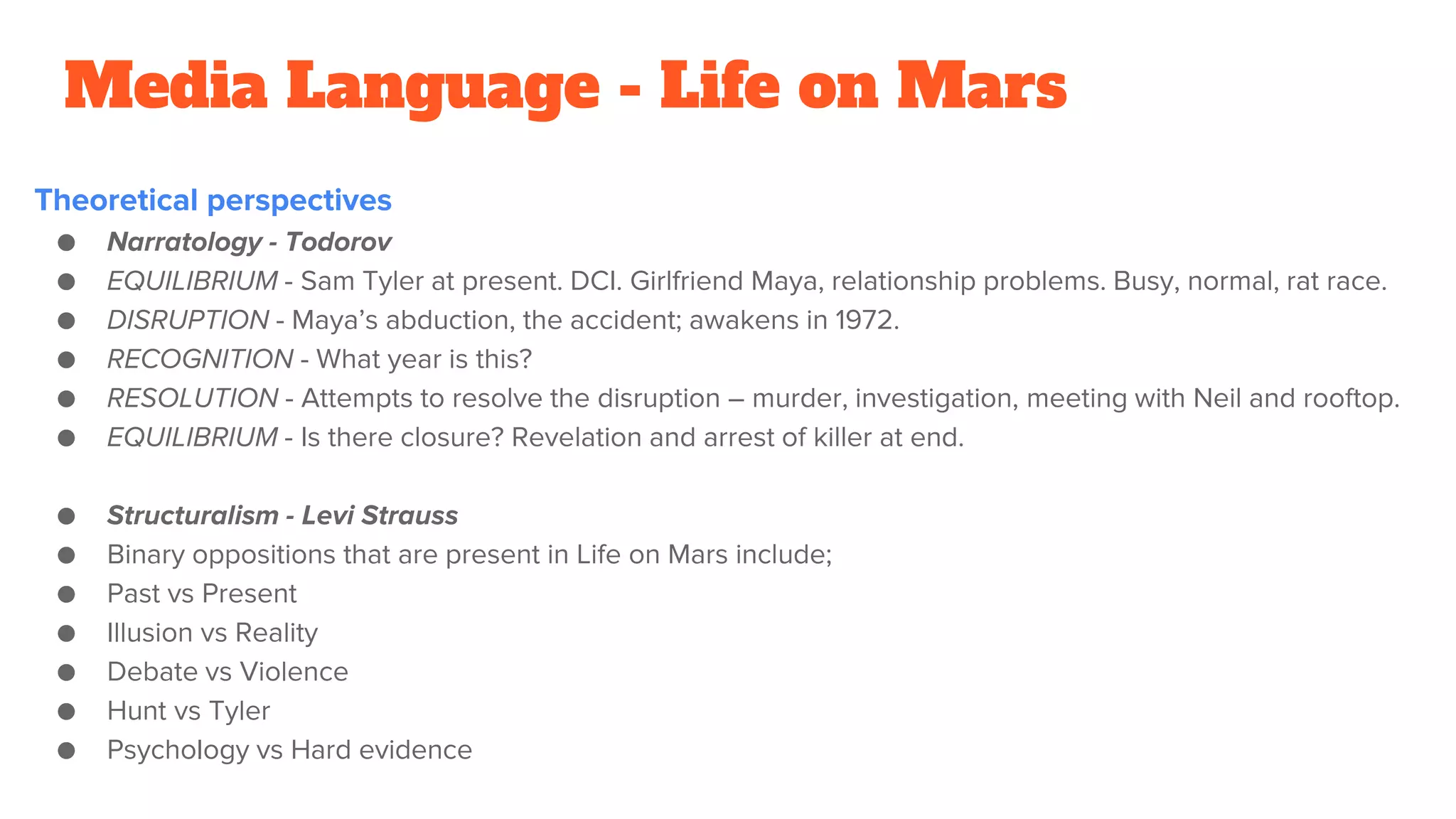Media Language - Life on Mars
Theoretical perspectives
● Narratology - Todorov
● EQUILIBRIUM - Sam Tyler at present. DCI. Girlfriend Maya, relationship problems. Busy, normal, rat race.
● DISRUPTION - Maya’s abduction, the accident; awakens in 1972.
● RECOGNITION - What year is this?
● RESOLUTION - Attempts to resolve the disruption – murder, investigation, meeting with Neil and rooftop.
● EQUILIBRIUM - Is there closure? Revelation and arrest of killer at end.
● Structuralism - Levi Strauss
● Binary oppositions that are present in Life on Mars include;
● Past vs Present
● Illusion vs Reality
● Debate vs Violence
● Hunt vs Tyler
● Psychology vs Hard evidence
 