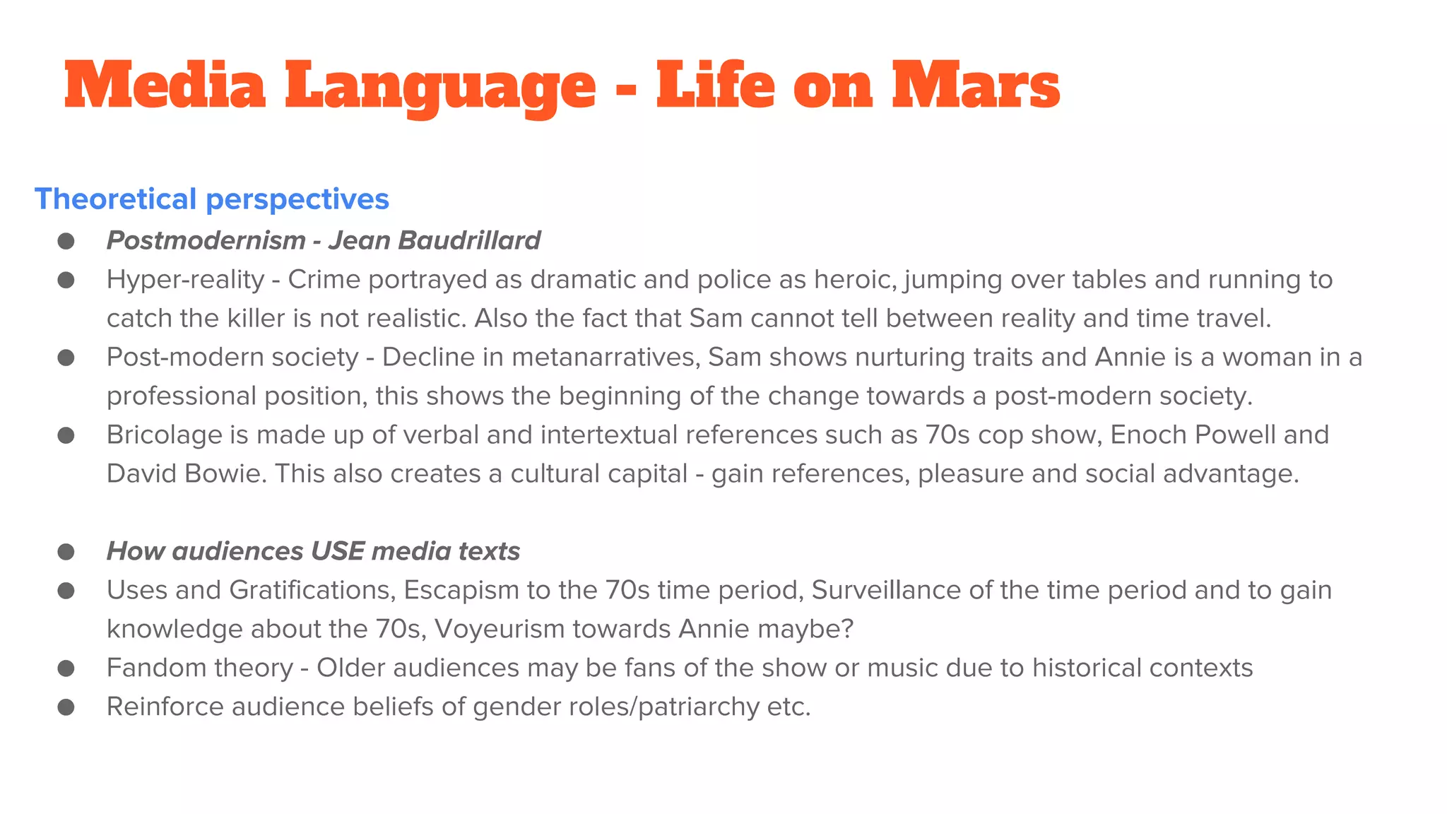 Media Language - Life on Mars
Theoretical perspectives
● Postmodernism - Jean Baudrillard
● Hyper-reality - Crime portrayed as dramatic and police as heroic, jumping over tables and running to
catch the killer is not realistic. Also the fact that Sam cannot tell between reality and time travel.
● Post-modern society - Decline in metanarratives, Sam shows nurturing traits and Annie is a woman in a
professional position, this shows the beginning of the change towards a post-modern society.
● Bricolage is made up of verbal and intertextual references such as 70s cop show, Enoch Powell and
David Bowie. This also creates a cultural capital - gain references, pleasure and social advantage.
● How audiences USE media texts
● Uses and Gratifications, Escapism to the 70s time period, Surveillance of the time period and to gain
knowledge about the 70s, Voyeurism towards Annie maybe?
● Fandom theory - Older audiences may be fans of the show or music due to historical contexts
● Reinforce audience beliefs of gender roles/patriarchy etc.
 