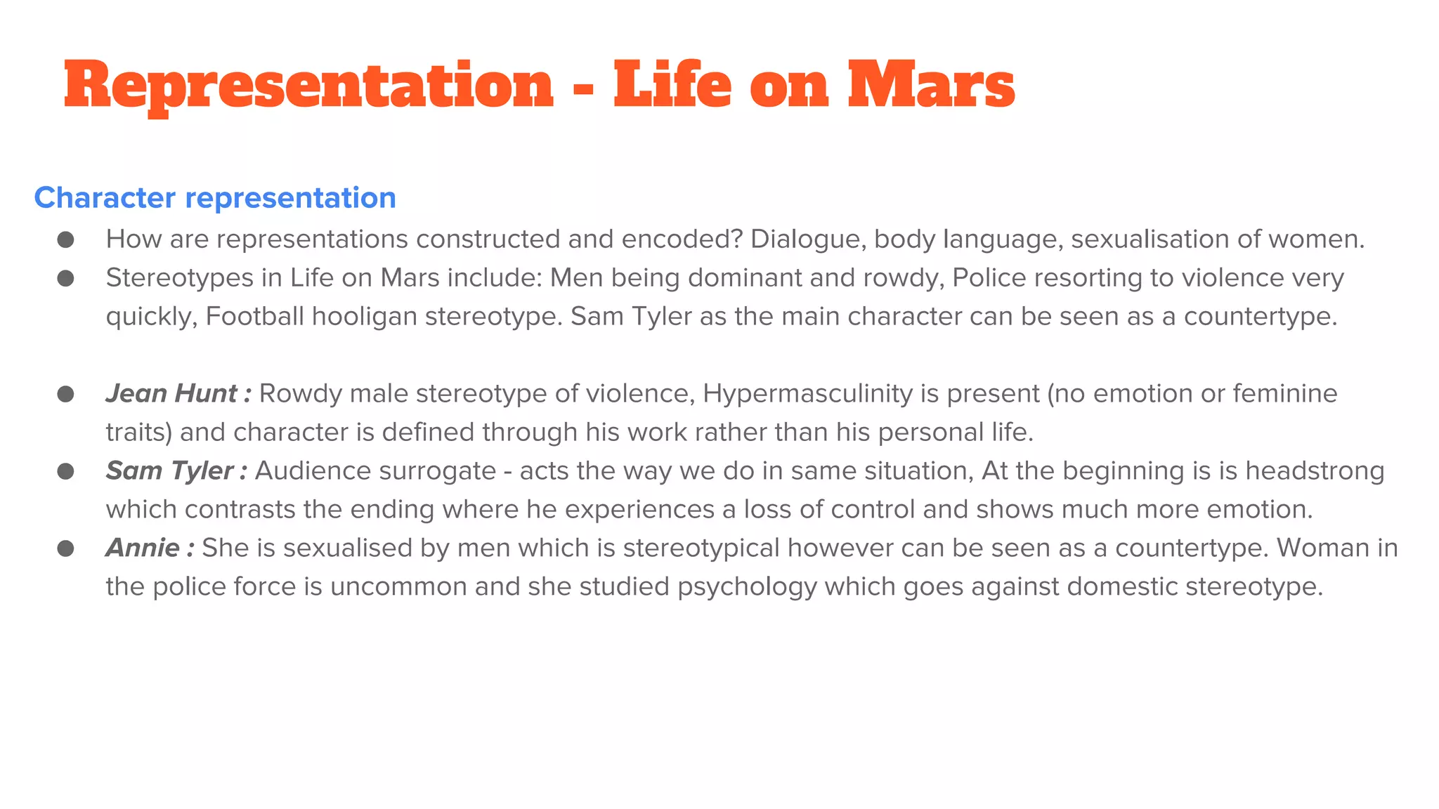 Representation - Life on Mars
Character representation
● How are representations constructed and encoded? Dialogue, body language, sexualisation of women.
● Stereotypes in Life on Mars include: Men being dominant and rowdy, Police resorting to violence very
quickly, Football hooligan stereotype. Sam Tyler as the main character can be seen as a countertype.
● Jean Hunt : Rowdy male stereotype of violence, Hypermasculinity is present (no emotion or feminine
traits) and character is defined through his work rather than his personal life.
● Sam Tyler : Audience surrogate - acts the way we do in same situation, At the beginning is is headstrong
which contrasts the ending where he experiences a loss of control and shows much more emotion.
● Annie : She is sexualised by men which is stereotypical however can be seen as a countertype. Woman in
the police force is uncommon and she studied psychology which goes against domestic stereotype.
 