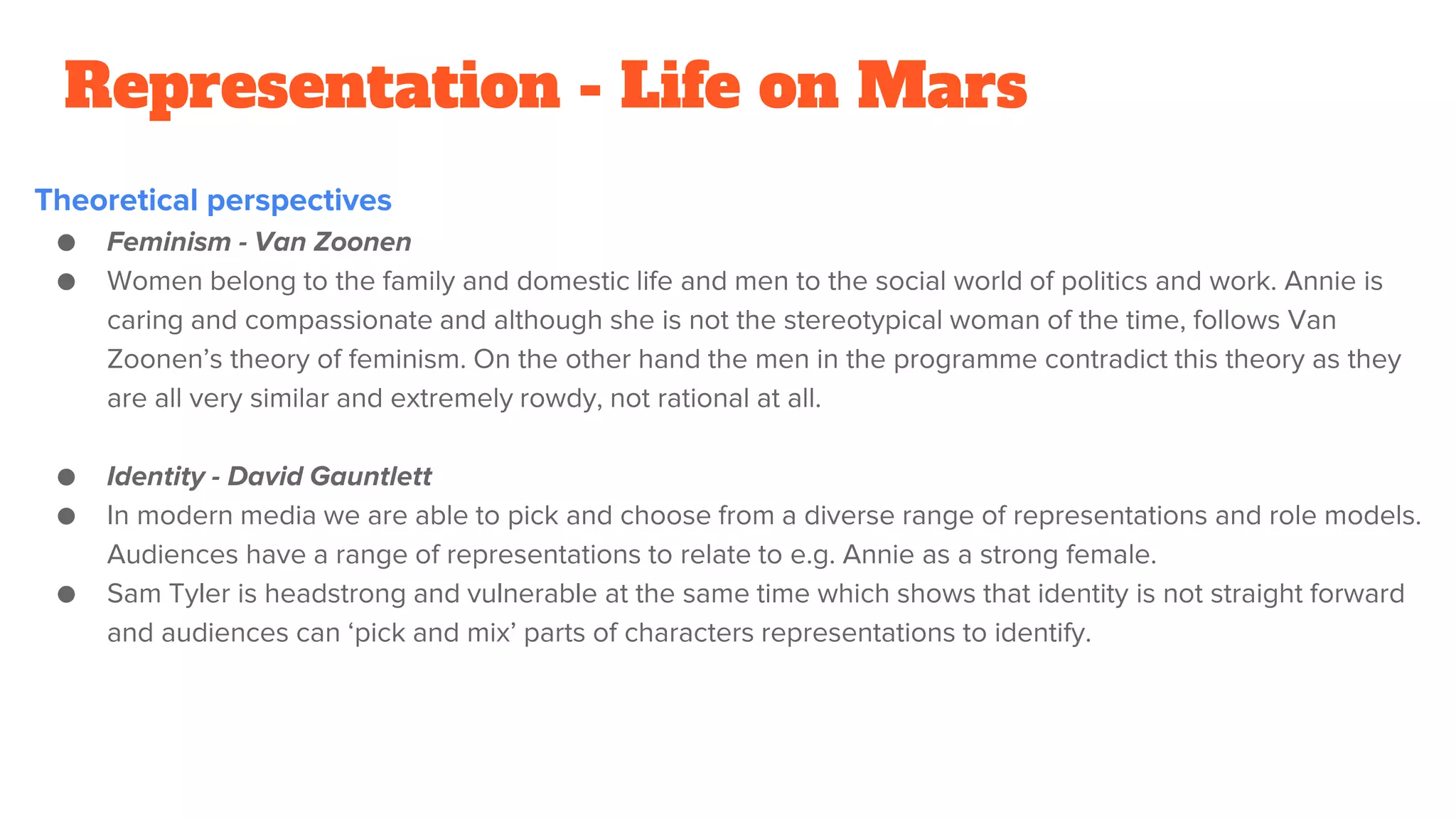 Representation - Life on Mars
Theoretical perspectives
● Feminism - Van Zoonen
● Women belong to the family and domestic life and men to the social world of politics and work. Annie is
caring and compassionate and although she is not the stereotypical woman of the time, follows Van
Zoonen’s theory of feminism. On the other hand the men in the programme contradict this theory as they
are all very similar and extremely rowdy, not rational at all.
● Identity - David Gauntlett
● In modern media we are able to pick and choose from a diverse range of representations and role models.
Audiences have a range of representations to relate to e.g. Annie as a strong female.
● Sam Tyler is headstrong and vulnerable at the same time which shows that identity is not straight forward
and audiences can ‘pick and mix’ parts of characters representations to identify.
 