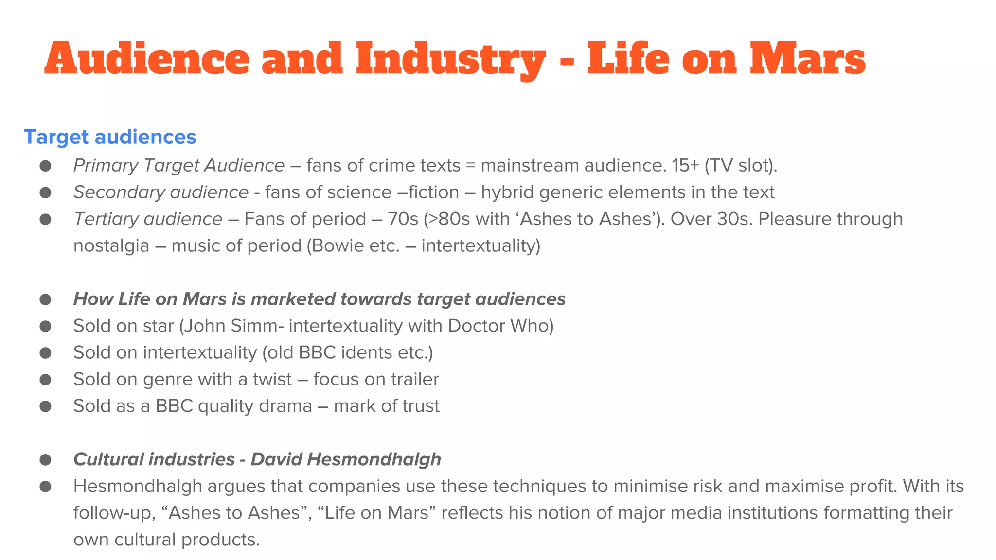 Audience and Industry - Life on Mars
Target audiences
● Primary Target Audience – fans of crime texts = mainstream audience. 15+ (TV slot).
● Secondary audience - fans of science –fiction – hybrid generic elements in the text
● Tertiary audience – Fans of period – 70s (>80s with ‘Ashes to Ashes’). Over 30s. Pleasure through
nostalgia – music of period (Bowie etc. – intertextuality)
● How Life on Mars is marketed towards target audiences
● Sold on star (John Simm- intertextuality with Doctor Who)
● Sold on intertextuality (old BBC idents etc.)
● Sold on genre with a twist – focus on trailer
● Sold as a BBC quality drama – mark of trust
● Cultural industries - David Hesmondhalgh
● Hesmondhalgh argues that companies use these techniques to minimise risk and maximise profit. With its
follow-up, “Ashes to Ashes”, “Life on Mars” reflects his notion of major media institutions formatting their
own cultural products.
 