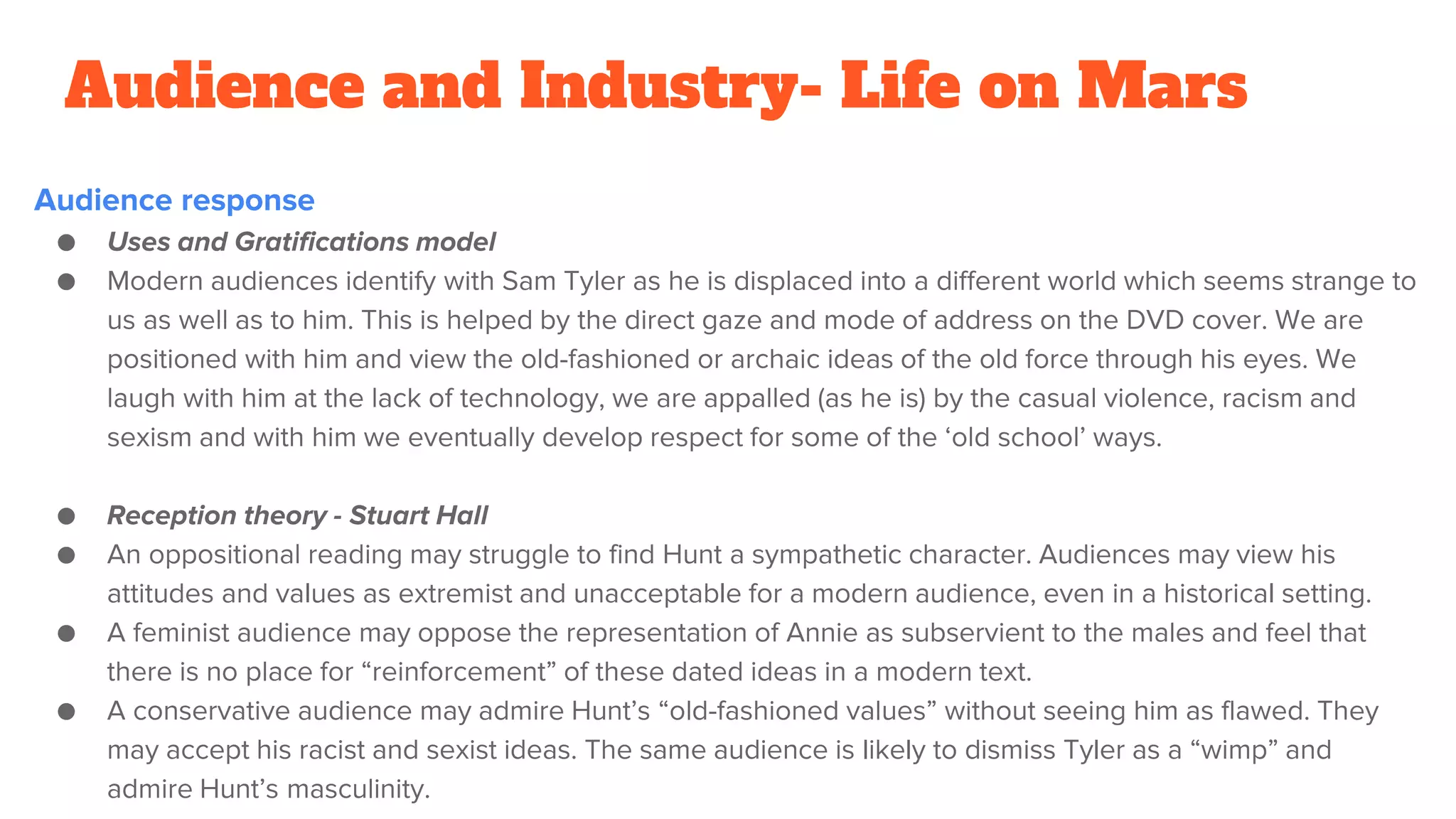 Audience and Industry- Life on Mars
Audience response
● Uses and Gratifications model
● Modern audiences identify with Sam Tyler as he is displaced into a different world which seems strange to
us as well as to him. This is helped by the direct gaze and mode of address on the DVD cover. We are
positioned with him and view the old-fashioned or archaic ideas of the old force through his eyes. We
laugh with him at the lack of technology, we are appalled (as he is) by the casual violence, racism and
sexism and with him we eventually develop respect for some of the ‘old school’ ways.
● Reception theory - Stuart Hall
● An oppositional reading may struggle to find Hunt a sympathetic character. Audiences may view his
attitudes and values as extremist and unacceptable for a modern audience, even in a historical setting.
● A feminist audience may oppose the representation of Annie as subservient to the males and feel that
there is no place for “reinforcement” of these dated ideas in a modern text.
● A conservative audience may admire Hunt’s “old-fashioned values” without seeing him as flawed. They
may accept his racist and sexist ideas. The same audience is likely to dismiss Tyler as a “wimp” and
admire Hunt’s masculinity.
 