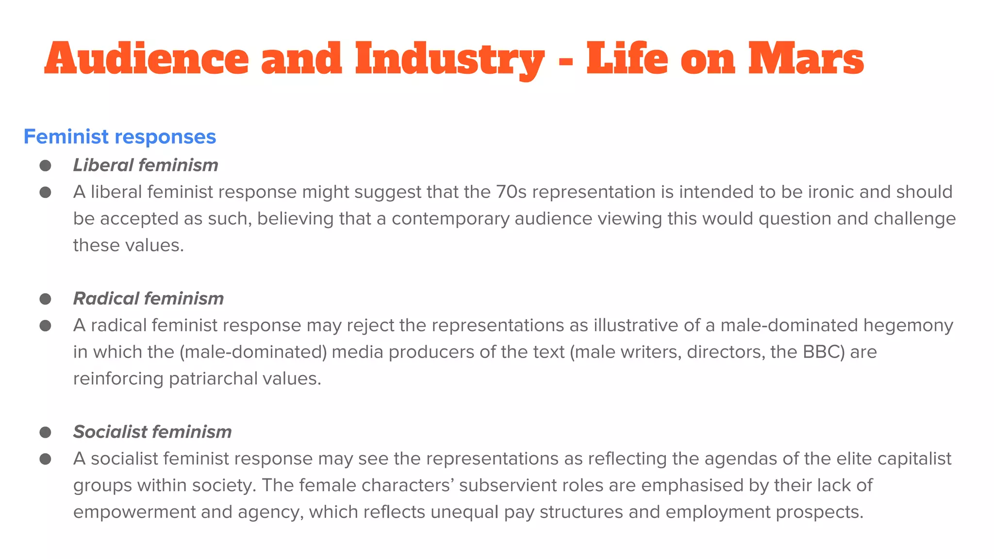 Audience and Industry - Life on Mars
Feminist responses
● Liberal feminism
● A liberal feminist response might suggest that the 70s representation is intended to be ironic and should
be accepted as such, believing that a contemporary audience viewing this would question and challenge
these values.
● Radical feminism
● A radical feminist response may reject the representations as illustrative of a male-dominated hegemony
in which the (male-dominated) media producers of the text (male writers, directors, the BBC) are
reinforcing patriarchal values.
● Socialist feminism
● A socialist feminist response may see the representations as reflecting the agendas of the elite capitalist
groups within society. The female characters’ subservient roles are emphasised by their lack of
empowerment and agency, which reflects unequal pay structures and employment prospects.
 