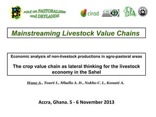 Mainstreaming Livestock Value Chains
Economic analysis of non-livestock productions in agro-pastoral areas

The crop value chain as lateral thinking for the livestock
economy in the Sahel
Wane A., Touré I., Mballo A. D., Nokho C. I., Konaté A.

Accra, Ghana. 5 - 6 November 2013

 