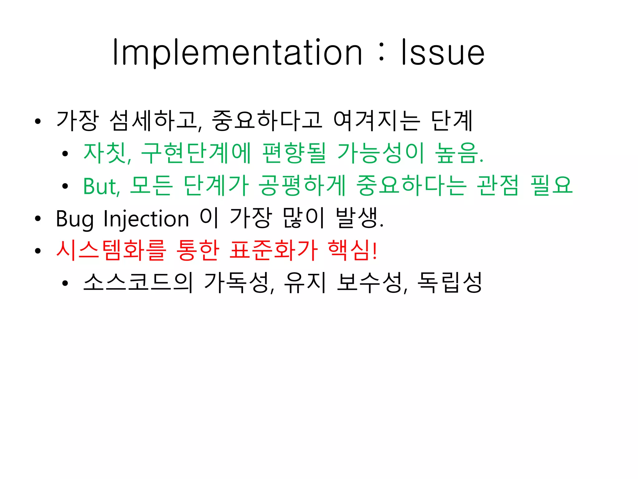 Implementation : Issue
• 가장 섬세하고, 중요하다고 여겨지는 단계
• 자칫, 구현단계에 편향될 가능성이 높음.
• But, 모든 단계가 공평하게 중요하다는 관점 필요
• Bug Injection 이 가장 많이 발생.
• 시스템화를 통한 표준화가 핵심!
• 소스코드의 가독성, 유지 보수성, 독립성
 