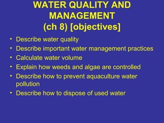 WATER QUALITY AND
MANAGEMENT
(ch 8) [objectives]
• Describe water quality
• Describe important water management practices
• Calculate water volume
• Explain how weeds and algae are controlled
• Describe how to prevent aquaculture water
pollution
• Describe how to dispose of used water
 