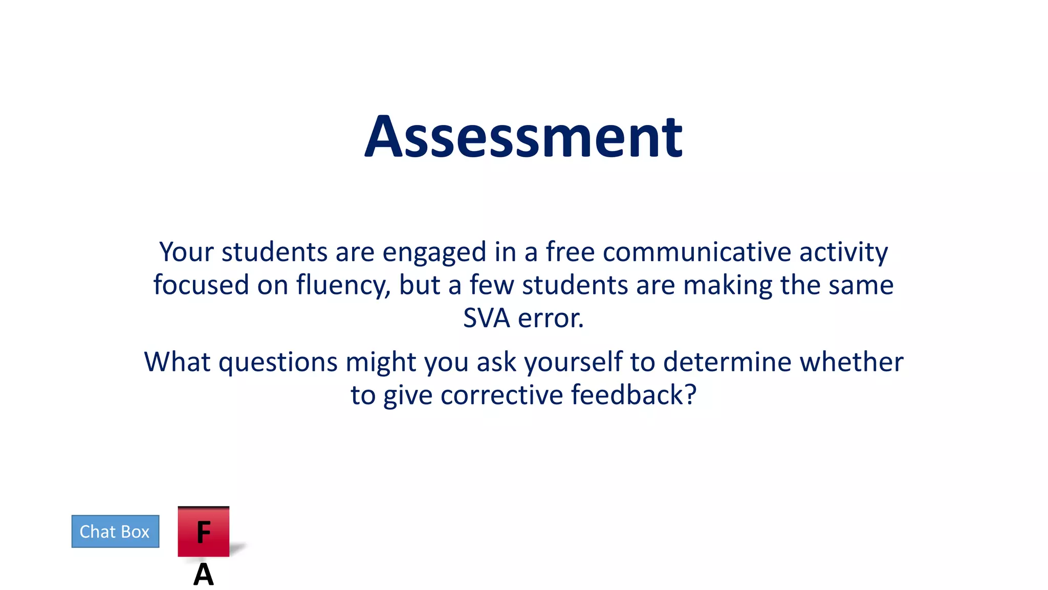 Assessment
Your students are engaged in a free communicative activity
focused on fluency, but a few students are making the same
SVA error.
What questions might you ask yourself to determine whether
to give corrective feedback?
Chat Box F
A
 