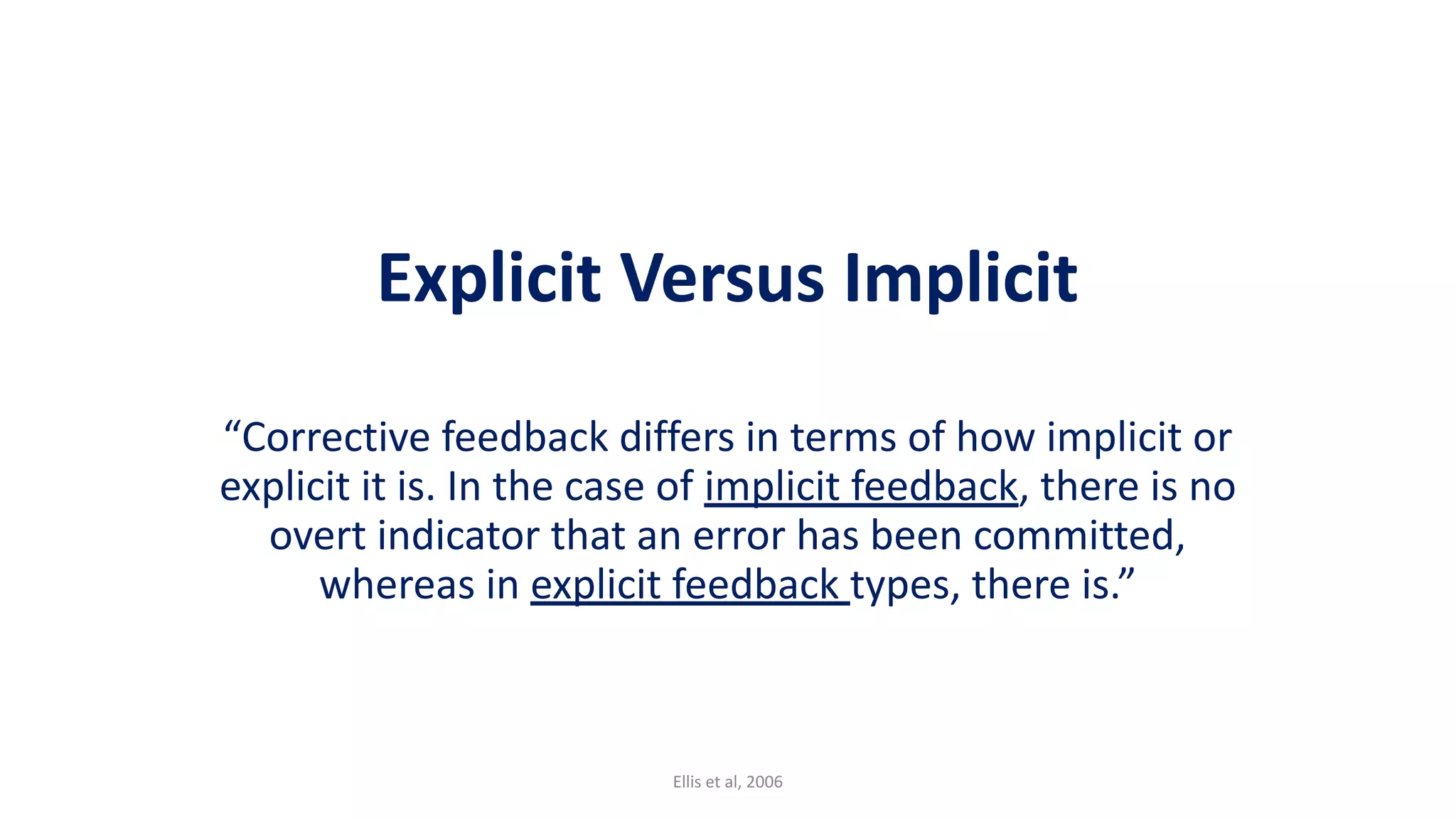 Explicit Versus Implicit
“Corrective feedback differs in terms of how implicit or
explicit it is. In the case of implicit feedback, there is no
overt indicator that an error has been committed,
whereas in explicit feedback types, there is.”
Ellis et al, 2006
 