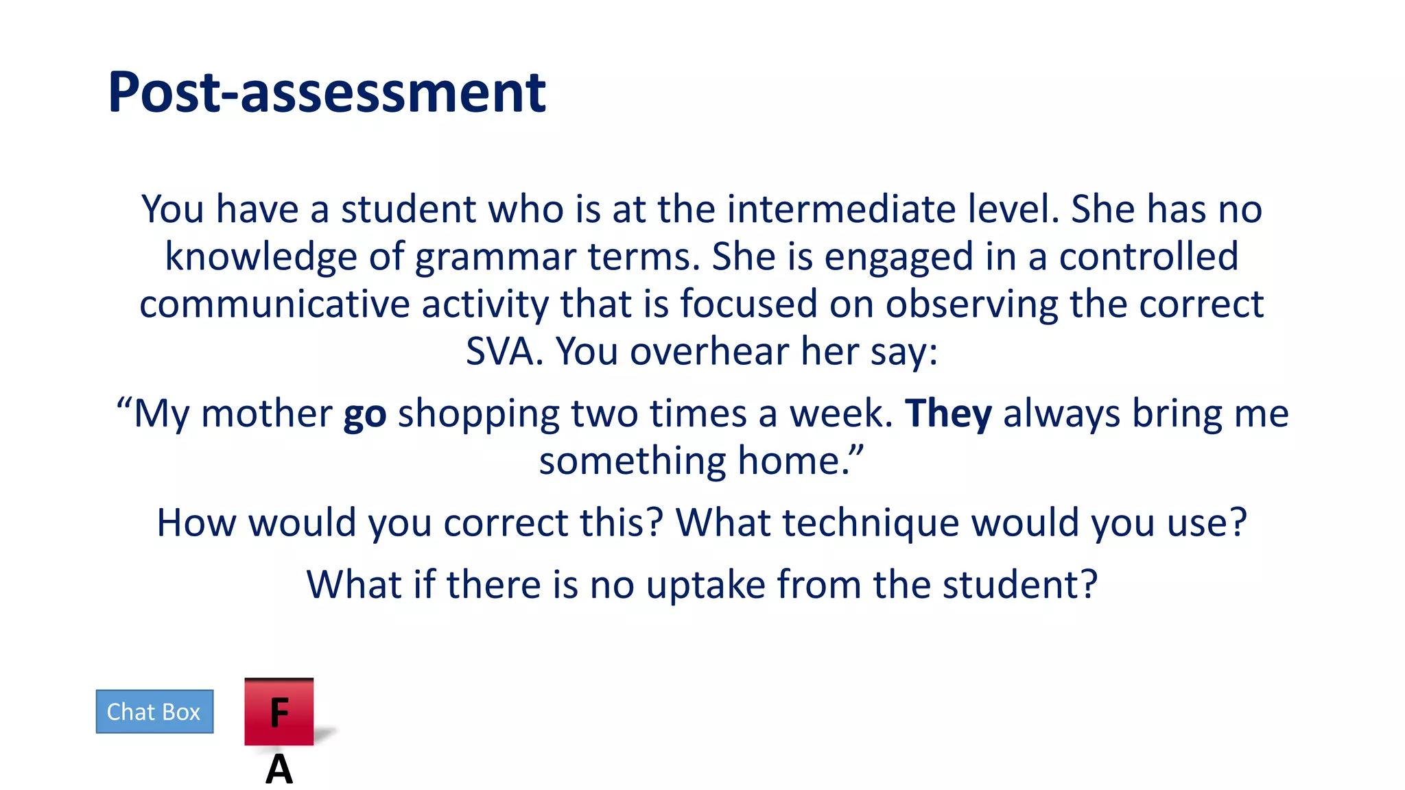 Post-assessment
You have a student who is at the intermediate level. She has no
knowledge of grammar terms. She is engaged in a controlled
communicative activity that is focused on observing the correct
SVA. You overhear her say:
“My mother go shopping two times a week. They always bring me
something home.”
How would you correct this? What technique would you use?
What if there is no uptake from the student?
Chat Box F
A
 