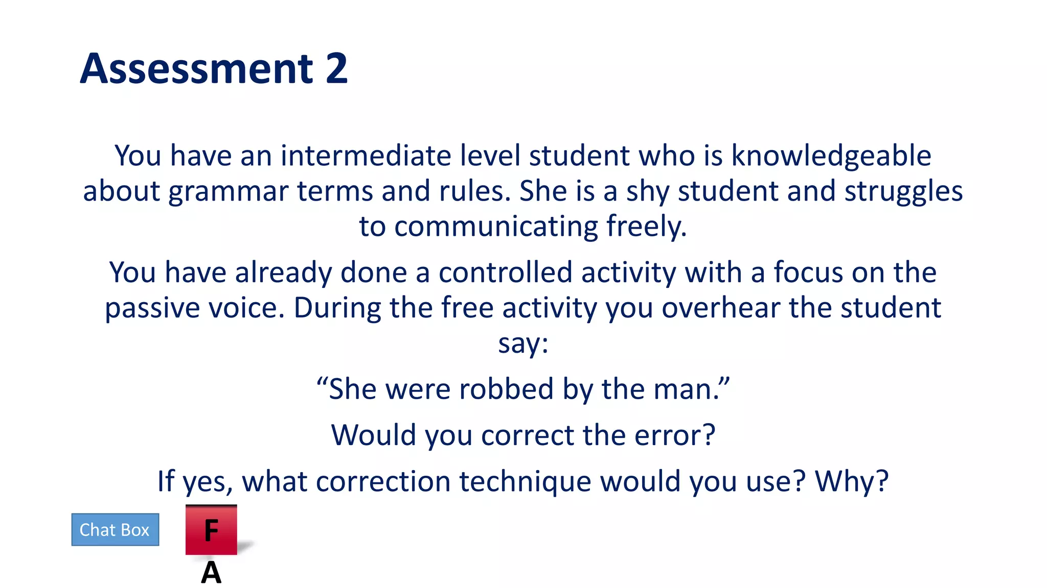 Assessment 2
You have an intermediate level student who is knowledgeable
about grammar terms and rules. She is a shy student and struggles
to communicating freely.
You have already done a controlled activity with a focus on the
passive voice. During the free activity you overhear the student
say:
“She were robbed by the man.”
Would you correct the error?
If yes, what correction technique would you use? Why?
Chat Box F
A
 